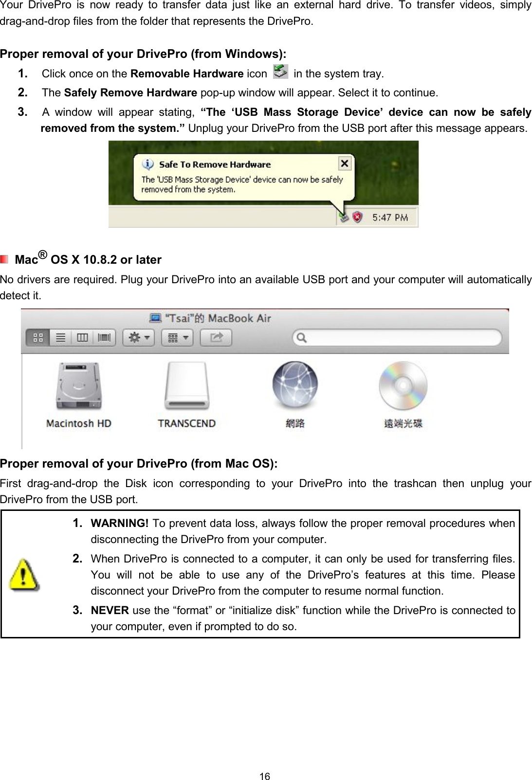 16Your DrivePro is now ready to transfer data just like an external hard drive. To transfer videos, simplydrag-and-drop files from the folder that represents the DrivePro.Proper removal of your DrivePro (from Windows):1. Click once on the Removable Hardware icon in the system tray.2. The Safely Remove Hardware pop-up window will appear. Select it to continue.3. A window will appear stating, “The ‘USB Mass Storage Device’ device can now be safelyremoved from the system.” Unplug your DrivePro from the USB port after this message appears.Mac®OS X 10.8.2 or laterNo drivers are required. Plug your DrivePro into an available USB port and your computer will automaticallydetect it.Proper removal of your DrivePro (from Mac OS):First drag-and-drop the Disk icon corresponding to your DrivePro into the trashcan then unplug yourDrivePro from the USB port.1. WARNING! To prevent data loss, always follow the proper removal procedures whendisconnecting the DrivePro from your computer.2. When DrivePro is connected to a computer, it can only be used for transferring files.You will not be able to use any of the DrivePro’s features at this time. Pleasedisconnect your DrivePro from the computer to resume normal function.3. NEVER use the “format” or “initialize disk” function while the DrivePro is connected toyour computer, even if prompted to do so.