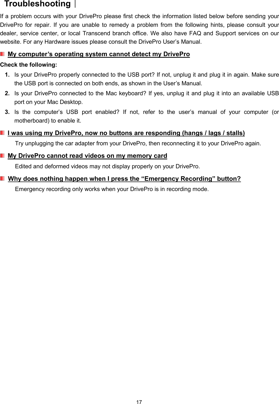 17Troubleshooting︱If a problem occurs with your DrivePro please first check the information listed below before sending yourDrivePro for repair. If you are unable to remedy a problem from the following hints, please consult yourdealer, service center, or local Transcend branch office. We also have FAQ and Support services on ourwebsite. For any Hardware issues please consult the DrivePro User’s Manual.My computer’s operating system cannot detect my DriveProCheck the following:1. Is your DrivePro properly connected to the USB port? If not, unplug it and plug it in again. Make surethe USB port is connected on both ends, as shown in the User’s Manual.2. Is your DrivePro connected to the Mac keyboard? If yes, unplug it and plug it into an available USBport on your Mac Desktop.3. Is the computer’s USB port enabled? If not, refer to the user’s manual of your computer (ormotherboard) to enable it.I was using my DrivePro, now no buttons are responding (hangs / lags / stalls)Try unplugging the car adapter from your DrivePro, then reconnecting it to your DrivePro again.My DrivePro cannot read videos on my memory cardEdited and deformed videos may not display properly on your DrivePro.Why does nothing happen when I press the “Emergency Recording” button?Emergency recording only works when your DrivePro is in recording mode.