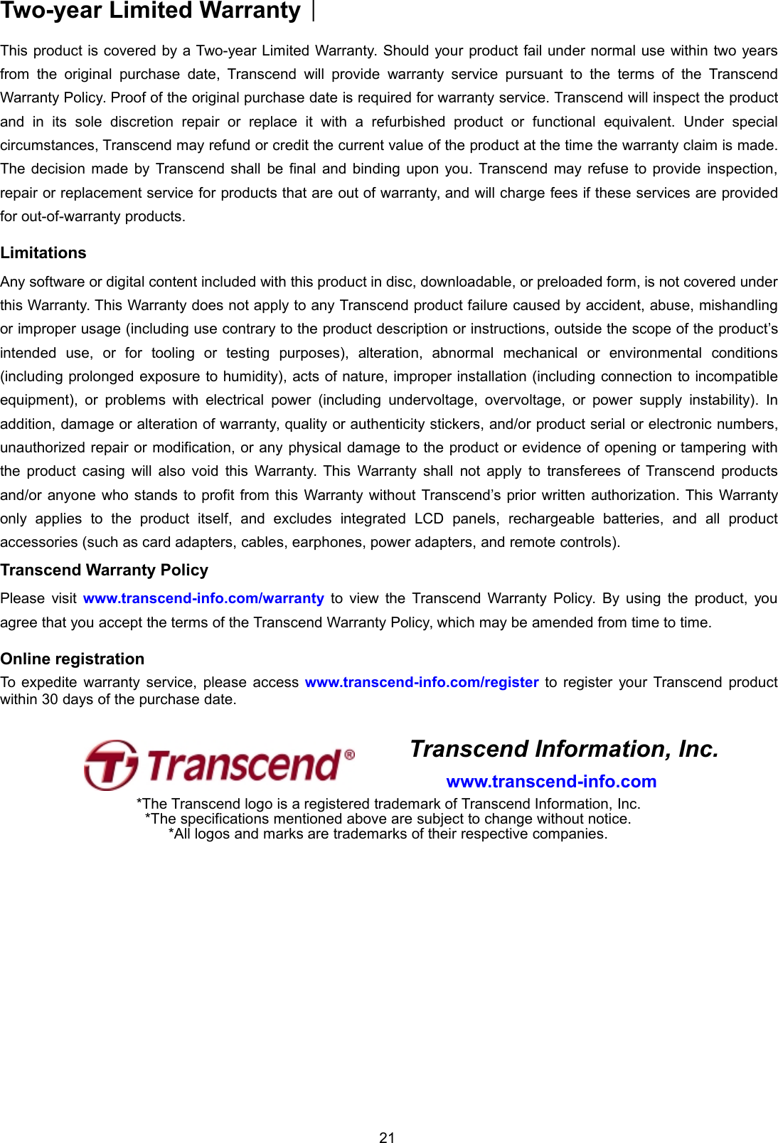 21Two-year Limited Warranty︱This product is covered by a Two-year Limited Warranty. Should your product fail under normal use within two yearsfrom the original purchase date, Transcend will provide warranty service pursuant to the terms of the TranscendWarranty Policy. Proof of the original purchase date is required for warranty service. Transcend will inspect the productand in its sole discretion repair or replace it with a refurbished product or functional equivalent. Under specialcircumstances, Transcend may refund or credit the current value of the product at the time the warranty claim is made.The decision made by Transcend shall be final and binding upon you. Transcend may refuse to provide inspection,repair or replacement service for products that are out of warranty, and will charge fees if these services are providedfor out-of-warranty products.LimitationsAny software or digital content included with this product in disc, downloadable, or preloaded form, is not covered underthis Warranty. This Warranty does not apply to any Transcend product failure caused by accident, abuse, mishandlingor improper usage (including use contrary to the product description or instructions, outside the scope of the product’sintended use, or for tooling or testing purposes), alteration, abnormal mechanical or environmental conditions(including prolonged exposure to humidity), acts of nature, improper installation (including connection to incompatibleequipment), or problems with electrical power (including undervoltage, overvoltage, or power supply instability). Inaddition, damage or alteration of warranty, quality or authenticity stickers, and/or product serial or electronic numbers,unauthorized repair or modification, or any physical damage to the product or evidence of opening or tampering withthe product casing will also void this Warranty. This Warranty shall not apply to transferees of Transcend productsand/or anyone who stands to profit from this Warranty without Transcend’s prior written authorization. This Warrantyonly applies to the product itself, and excludes integrated LCD panels, rechargeable batteries, and all productaccessories (such as card adapters, cables, earphones, power adapters, and remote controls).Transcend Warranty PolicyPlease visit www.transcend-info.com/warranty to view the Transcend Warranty Policy. By using the product, youagree that you accept the terms of the Transcend Warranty Policy, which may be amended from time to time.Online registrationTo expedite warranty service, please access www.transcend-info.com/register to register your Transcend productwithin 30 days of the purchase date.Transcend Information, Inc.www.transcend-info.com*The Transcend logo is a registered trademark of Transcend Information, Inc.*The specifications mentioned above are subject to change without notice.*All logos and marks are trademarks of their respective companies.