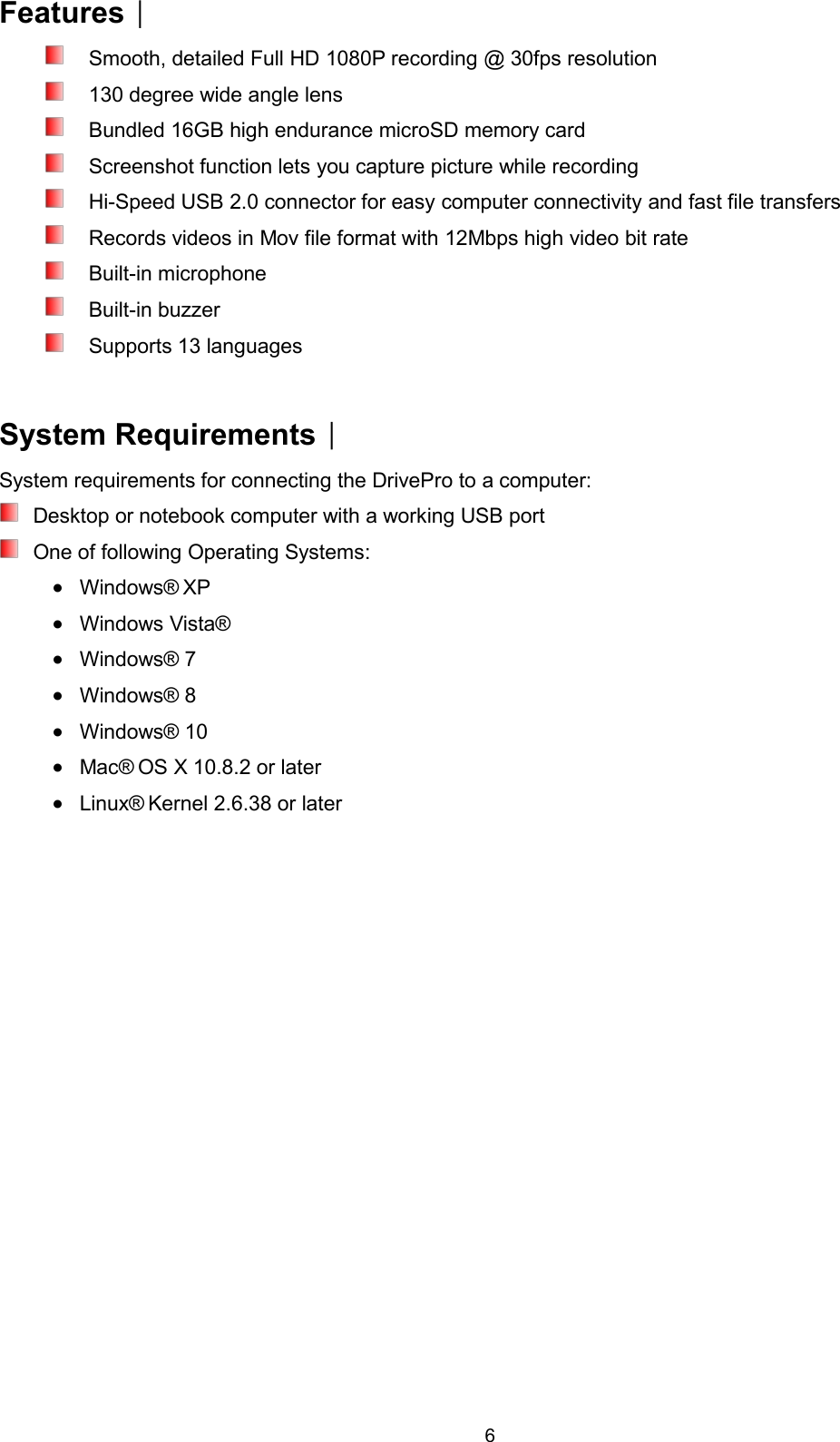 6Features︱Smooth, detailed Full HD 1080P recording @ 30fps resolution130 degree wide angle lensBundled 16GB high endurance microSD memory cardScreenshot function lets you capture picture while recordingHi-Speed USB 2.0 connector for easy computer connectivity and fast file transfersRecords videos in Mov file format with 12Mbps high video bit rateBuilt-in microphoneBuilt-in buzzerSupports 13 languagesSystem Requirements︱System requirements for connecting the DrivePro to a computer:Desktop or notebook computer with a working USB portOne of following Operating Systems:Windows® XPWindows Vista®Windows® 7Windows® 8Windows® 10Mac® OS X 10.8.2 or laterLinux® Kernel 2.6.38 or later
