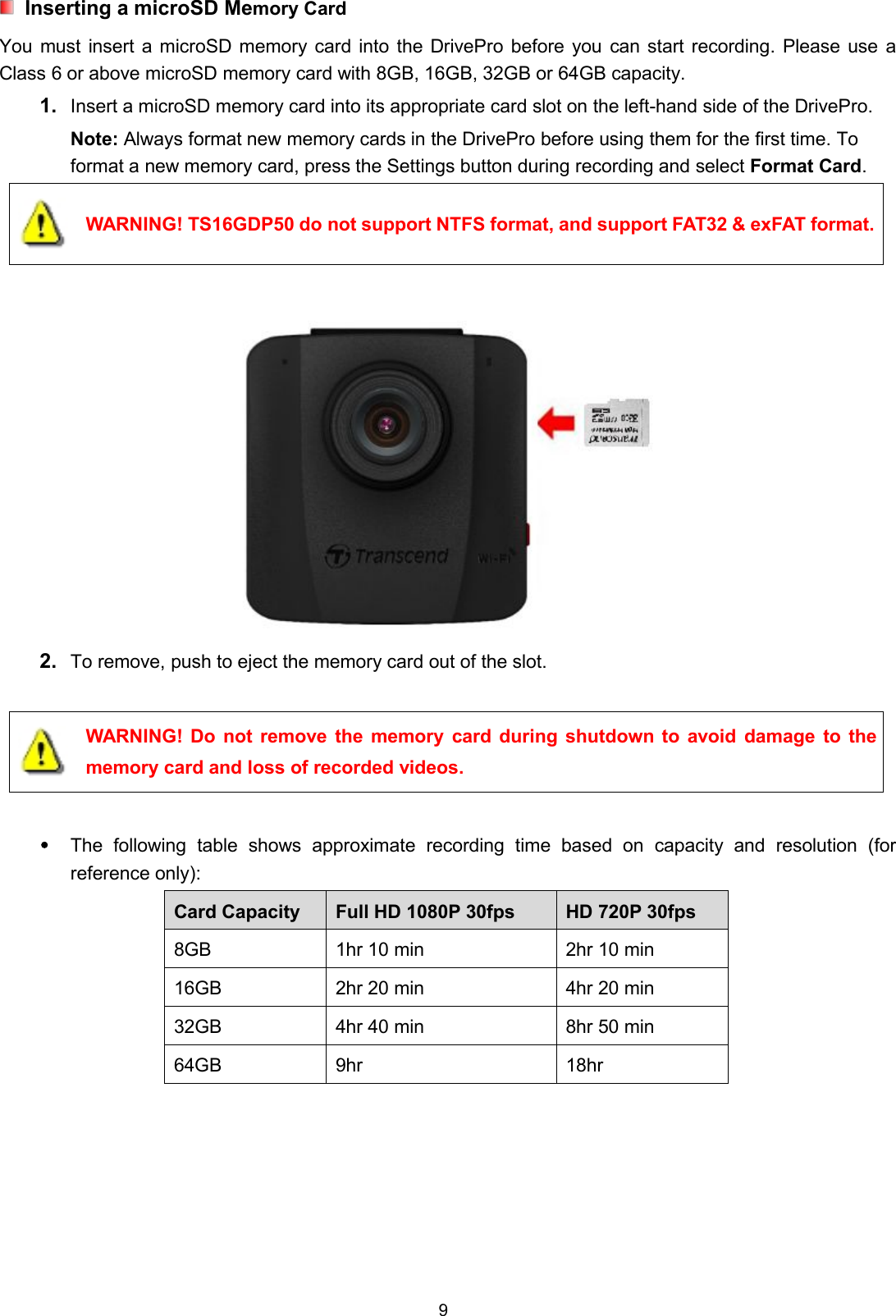 9Inserting a microSD Memory CardYou must insert a microSD memory card into the DrivePro before you can start recording. Please use aClass 6 or above microSD memory card with 8GB, 16GB, 32GB or 64GB capacity.1. Insert a microSD memory card into its appropriate card slot on the left-hand side of the DrivePro.Note: Always format new memory cards in the DrivePro before using them for the first time. Toformat a new memory card, press the Settings button during recording and select Format Card.WARNING! TS16GDP50 do not support NTFS format, and support FAT32 &amp; exFAT format.2. To remove, push to eject the memory card out of the slot.WARNING! Do not remove the memory card during shutdown to avoid damage to thememory card and loss of recorded videos.The following table shows approximate recording time based on capacity and resolution (forreference only):Card Capacity Full HD 1080P 30fps HD 720P 30fps8GB 1hr 10 min 2hr 10 min16GB 2hr 20 min 4hr 20 min32GB 4hr 40 min 8hr 50 min64GB 9hr 18hr