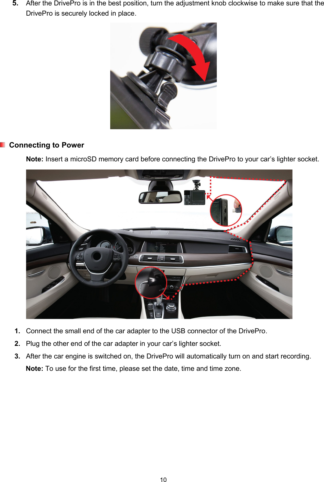 105. After the DrivePro is in the best position, turn the adjustment knob clockwise to make sure that theDrivePro is securely locked in place.Connecting to PowerNote: Insert a microSD memory card before connecting the DrivePro to your car’s lighter socket.1. Connect the small end of the car adapter to the USB connector of the DrivePro.2. Plug the other end of the car adapter in your car’s lighter socket.3. After the car engine is switched on, the DrivePro will automatically turn on and start recording.Note: To use for the first time, please set the date, time and time zone.