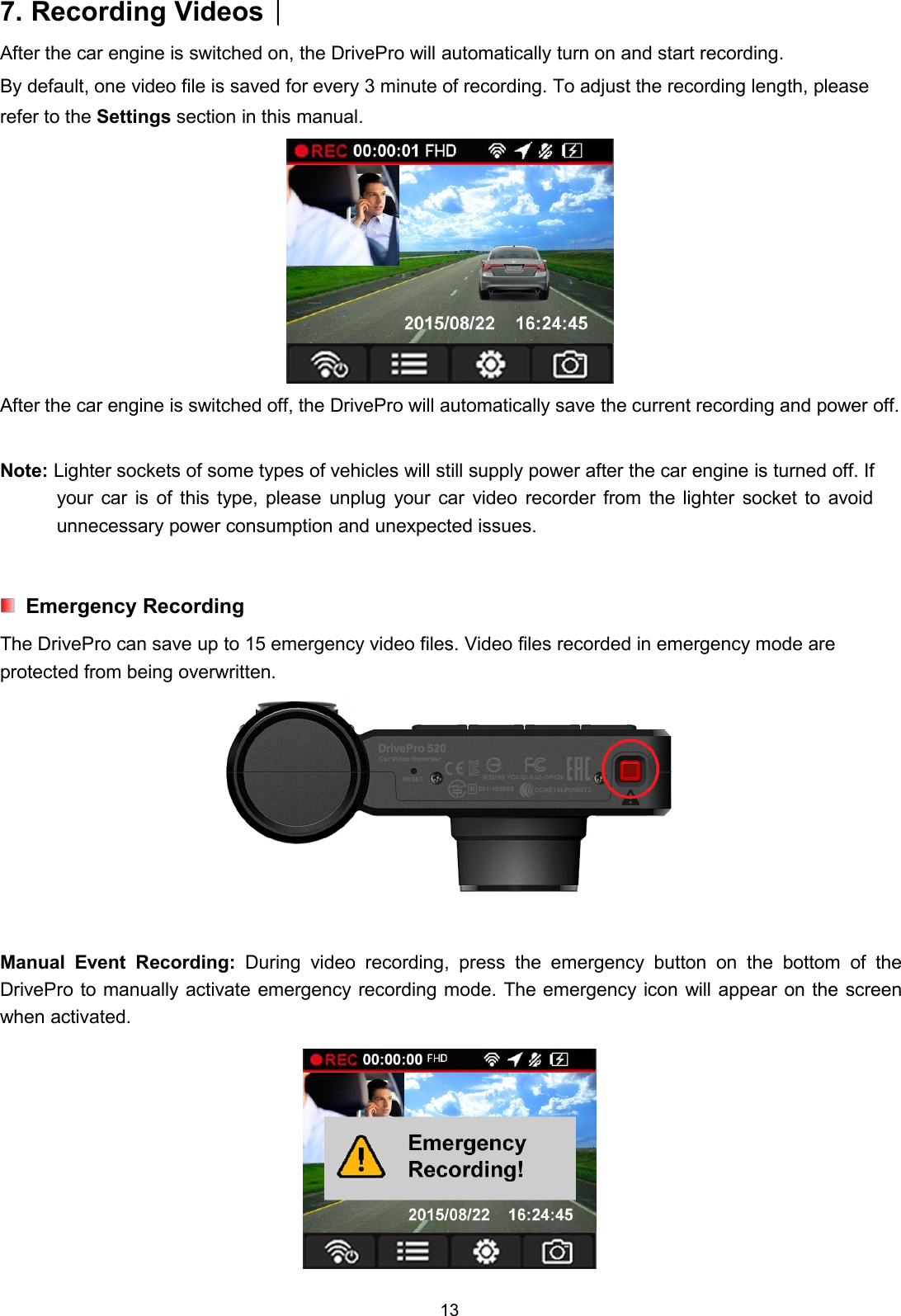 137. Recording Videos︱After the car engine is switched on, the DrivePro will automatically turn on and start recording.By default, one video file is saved for every 3 minute of recording. To adjust the recording length, pleaserefer to the Settings section in this manual.After the car engine is switched off, the DrivePro will automatically save the current recording and power off.Note: Lighter sockets of some types of vehicles will still supply power after the car engine is turned off. Ifyour car is of this type, please unplug your car video recorder from the lighter socket to avoidunnecessary power consumption and unexpected issues.Emergency RecordingThe DrivePro can save up to 15 emergency video files. Video files recorded in emergency mode areprotected from being overwritten.Manual Event Recording: During video recording, press the emergency button on the bottom of theDrivePro to manually activate emergency recording mode. The emergency icon will appear on the screenwhen activated.