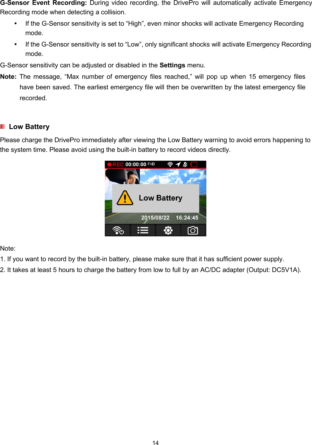 14G-Sensor Event Recording: During video recording, the DrivePro will automatically activate EmergencyRecording mode when detecting a collision.If the G-Sensor sensitivity is set to “High”, even minor shocks will activate Emergency Recordingmode.If the G-Sensor sensitivity is set to “Low”, only significant shocks will activate Emergency Recordingmode.G-Sensor sensitivity can be adjusted or disabled in the Settings menu.Note: The message, “Max number of emergency files reached,” will pop up when 15 emergency fileshave been saved. The earliest emergency file will then be overwritten by the latest emergency filerecorded.Low BatteryPlease charge the DrivePro immediately after viewing the Low Battery warning to avoid errors happening tothe system time. Please avoid using the built-in battery to record videos directly.Note:1. If you want to record by the built-in battery, please make sure that it has sufficient power supply.2. It takes at least 5 hours to charge the battery from low to full by an AC/DC adapter (Output: DC5V1A).
