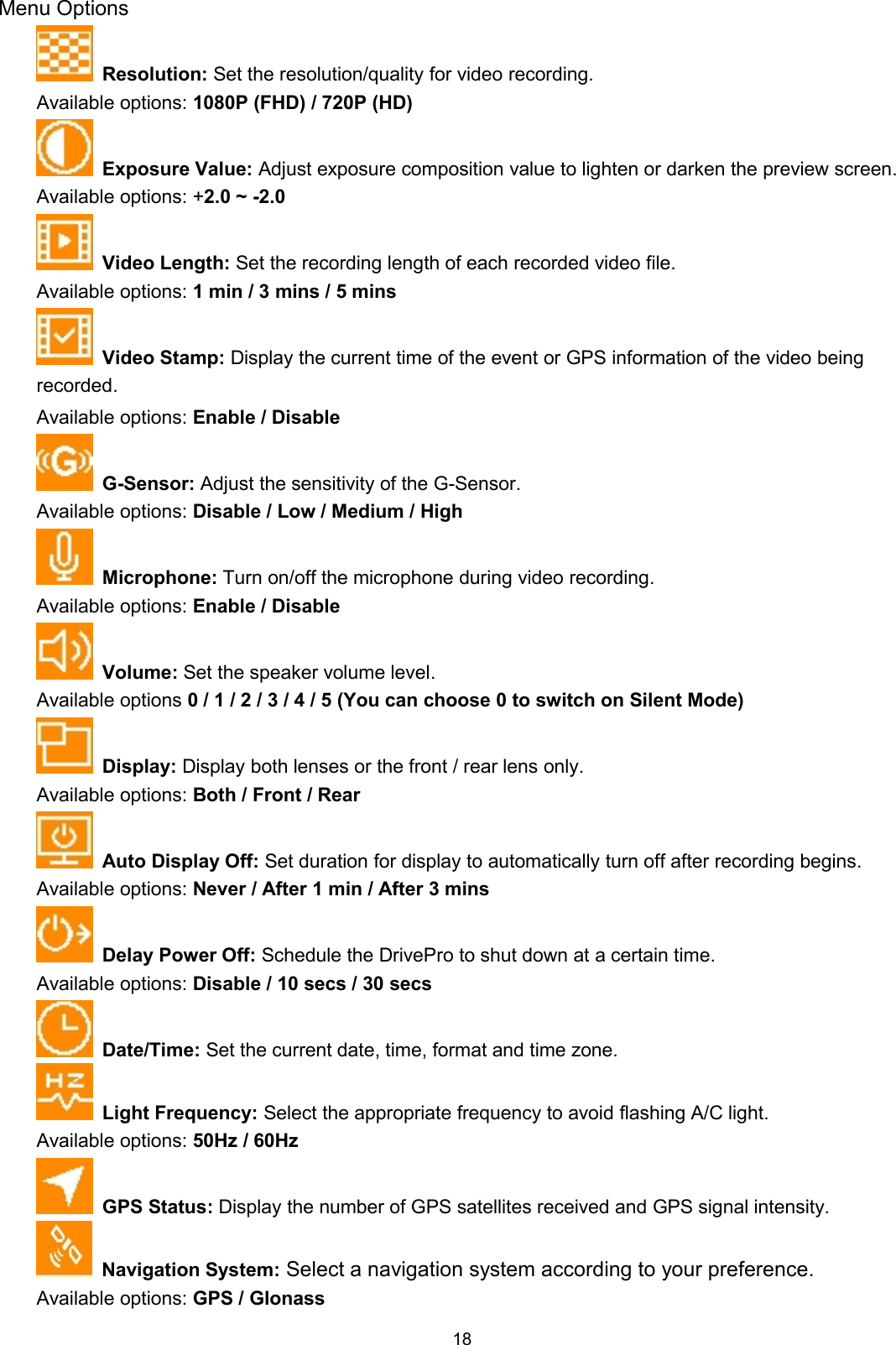 18Menu OptionsResolution: Set the resolution/quality for video recording.Available options: 1080P (FHD) / 720P (HD)Exposure Value: Adjust exposure composition value to lighten or darken the preview screen.Available options: +2.0 ~ -2.0Video Length: Set the recording length of each recorded video file.Available options: 1 min / 3 mins / 5 minsVideo Stamp: Display the current time of the event or GPS information of the video beingrecorded.Available options: Enable / DisableG-Sensor: Adjust the sensitivity of the G-Sensor.Available options: Disable / Low / Medium / HighMicrophone: Turn on/off the microphone during video recording.Available options: Enable / DisableVolume: Set the speaker volume level.Available options 0 / 1 / 2 / 3 / 4 / 5 (You can choose 0 to switch on Silent Mode)Display: Display both lenses or the front / rear lens only.Available options: Both / Front / RearAuto Display Off: Set duration for display to automatically turn off after recording begins.Available options: Never / After 1 min / After 3 minsDelay Power Off: Schedule the DrivePro to shut down at a certain time.Available options: Disable / 10 secs / 30 secsDate/Time: Set the current date, time, format and time zone.Light Frequency: Select the appropriate frequency to avoid flashing A/C light.Available options: 50Hz / 60HzGPS Status: Display the number of GPS satellites received and GPS signal intensity.Navigation System: Select a navigation system according to your preference.Available options: GPS / Glonass