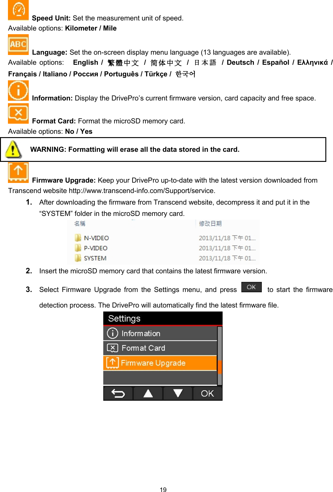 19Speed Unit: Set the measurement unit of speed.Available options: Kilometer / MileLanguage:Set the on-screen display menu language (13 languages are available).Available options: English / 繁 體 中 文 /简 体 中 文 /日 本 語 / Deutsch / Español / Ελληνικά /Français / Italiano / Россия / Português / Türkçe / 한국어Information: Display the DrivePro’s current firmware version, card capacity and free space.Format Card: Format the microSD memory card.Available options: No / YesWARNING: Formatting will erase all the data stored in the card.Firmware Upgrade: Keep your DrivePro up-to-date with the latest version downloaded fromTranscend website http://www.transcend-info.com/Support/service.1. After downloading the firmware from Transcend website, decompress it and put it in the“SYSTEM” folder in the microSD memory card.2. Insert the microSD memory card that contains the latest firmware version.3. Select Firmware Upgrade from the Settings menu, and press to start the firmwaredetection process. The DrivePro will automatically find the latest firmware file.