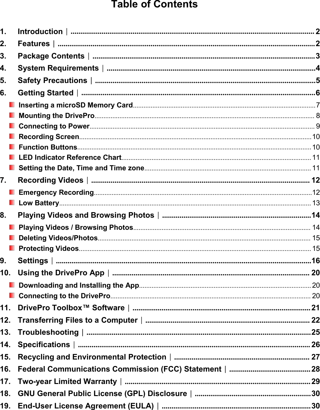 Table of Contents1. Introduction︱.............................................................................................................................. 22. Features︱..................................................................................................................................... 23. Package Contents︱................................................................................................................... 34. System Requirements︱............................................................................................................45. Safety Precautions︱..................................................................................................................56. Getting Started︱.........................................................................................................................6Inserting a microSD Memory Card.......................................................................................................7Mounting the DrivePro............................................................................................................................ 8Connecting to Power............................................................................................................................... 9Recording Screen...................................................................................................................................10Function Buttons.................................................................................................................................... 10LED Indicator Reference Chart........................................................................................................... 11Setting the Date, Time and Time zone.............................................................................................. 117. Recording Videos︱................................................................................................................. 12Emergency Recording...........................................................................................................................12Low Battery.............................................................................................................................................. 138. Playing Videos and Browsing Photos︱.............................................................................14Playing Videos / Browsing Photos.................................................................................................... 14Deleting Videos/Photos........................................................................................................................ 15Protecting Videos................................................................................................................................... 159. Settings︱....................................................................................................................................1610. Using the DrivePro App︱...................................................................................................... 20Downloading and Installing the App................................................................................................. 20Connecting to the DrivePro................................................................................................................. 2011. DrivePro Toolbox™ Software︱............................................................................................ 2112. Transferring Files to a Computer︱..................................................................................... 2213. Troubleshooting︱....................................................................................................................2514. Specifications︱........................................................................................................................ 2615. Recycling and Environmental Protection︱...................................................................... 2716. Federal Communications Commission (FCC) Statement︱.......................................... 2817. Two-year Limited Warranty︱................................................................................................ 2918. GNU General Public License (GPL) Disclosure︱............................................................3019. End-User License Agreement (EULA)︱............................................................................. 30