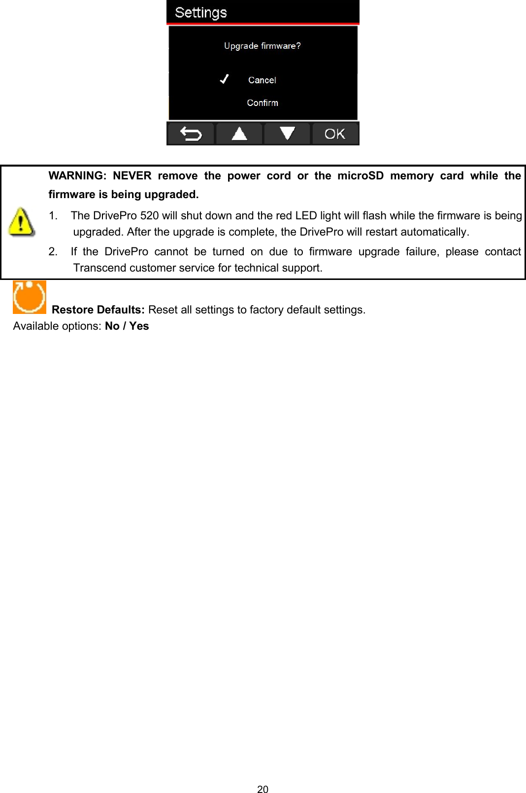 20WARNING: NEVER remove the power cord or the microSD memory card while thefirmware is being upgraded.1. The DrivePro 520 will shut down and the red LED light will flash while the firmware is beingupgraded. After the upgrade is complete, the DrivePro will restart automatically.2. If the DrivePro cannot be turned on due to firmware upgrade failure, please contactTranscend customer service for technical support.Restore Defaults: Reset all settings to factory default settings.Available options: No / Yes