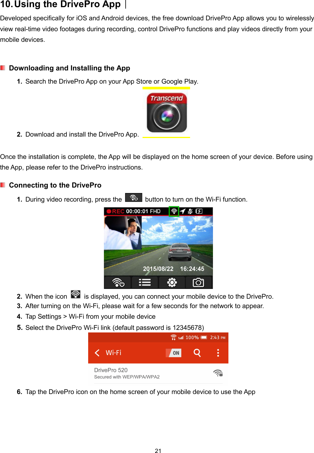 2110.Using the DrivePro App︱Developed specifically for iOS and Android devices, the free download DrivePro App allows you to wirelesslyview real-time video footages during recording, control DrivePro functions and play videos directly from yourmobile devices.Downloading and Installing the App1. Search the DrivePro App on your App Store or Google Play.2. Download and install the DrivePro App.Once the installation is complete, the App will be displayed on the home screen of your device. Before usingthe App, please refer to the DrivePro instructions.Connecting to the DrivePro1. During video recording, press the button to turn on the Wi-Fi function.2. When the icon is displayed, you can connect your mobile device to the DrivePro.3. After turning on the Wi-Fi, please wait for a few seconds for the network to appear.4. Tap Settings &gt; Wi-Fi from your mobile device5. Select the DrivePro Wi-Fi link (default password is 12345678)6. Tap the DrivePro icon on the home screen of your mobile device to use the App