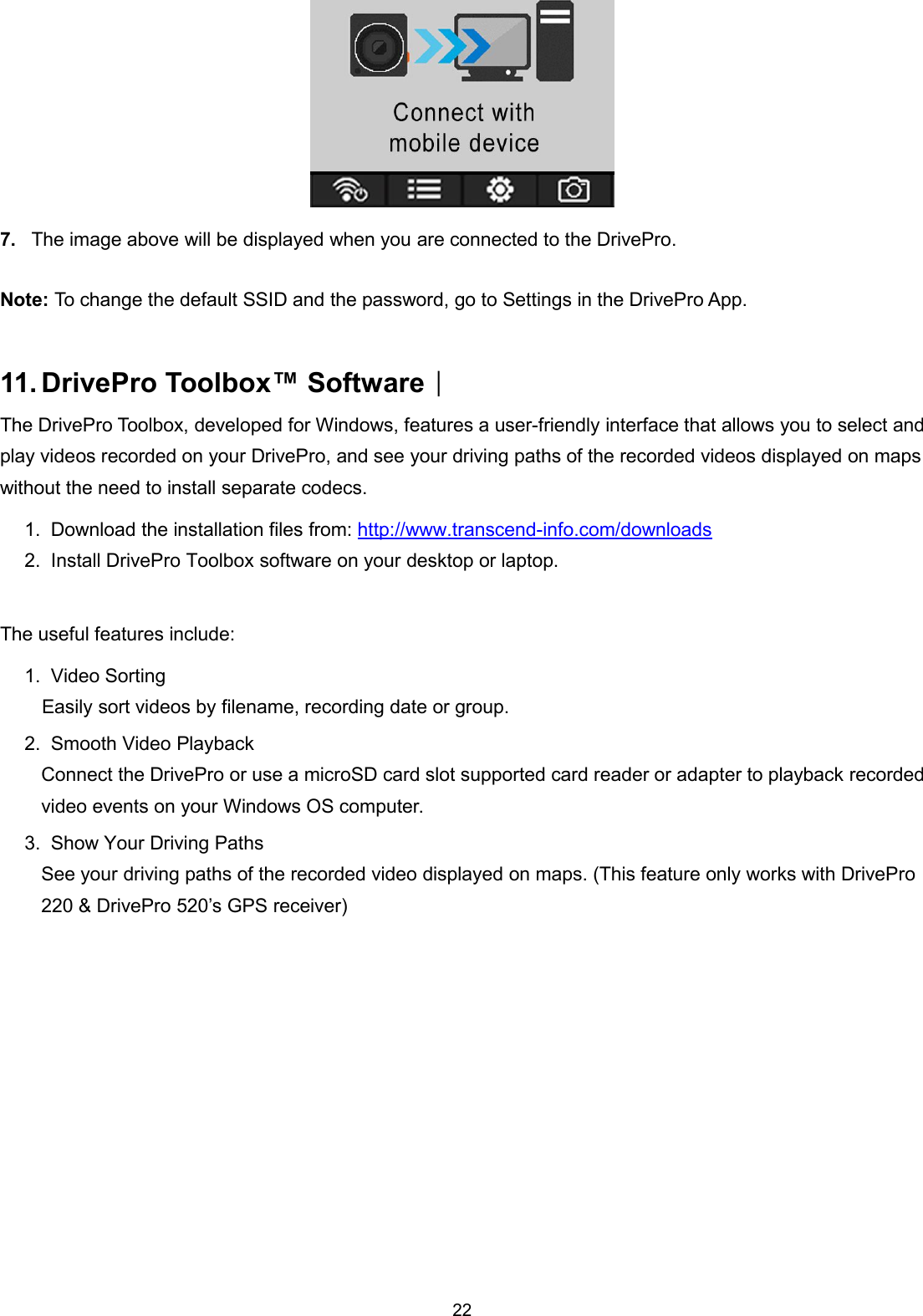 227. The image above will be displayed when you are connected to the DrivePro.Note: To change the default SSID and the password, go to Settings in the DrivePro App.11. DrivePro Toolbox™ Software︱The DrivePro Toolbox, developed for Windows, features a user-friendly interface that allows you to select andplay videos recorded on your DrivePro, and see your driving paths of the recorded videos displayed on mapswithout the need to install separate codecs.1. Download the installation files from: http://www.transcend-info.com/downloads2. Install DrivePro Toolbox software on your desktop or laptop.The useful features include:1. Video SortingEasily sort videos by filename, recording date or group.2. Smooth Video PlaybackConnect the DrivePro or use a microSD card slot supported card reader or adapter to playback recordedvideo events on your Windows OS computer.3. Show Your Driving PathsSee your driving paths of the recorded video displayed on maps. (This feature only works with DrivePro220 &amp; DrivePro 520’s GPS receiver)