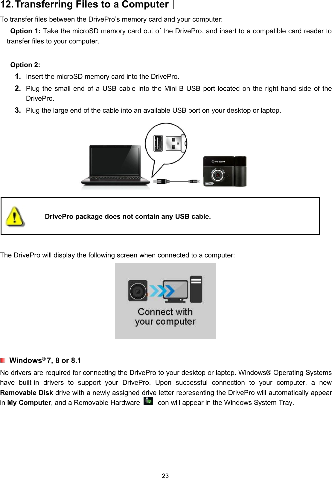 2312.Transferring Files to a Computer︱To transfer files between the DrivePro’s memory card and your computer:Option 1: Take the microSD memory card out of the DrivePro, and insert to a compatible card reader totransfer files to your computer.Option 2:1. Insert the microSD memory card into the DrivePro.2. Plug the small end of a USB cable into the Mini-B USB port located on the right-hand side of theDrivePro.3. Plug the large end of the cable into an available USB port on your desktop or laptop.DrivePro package does not contain any USB cable.The DrivePro will display the following screen when connected to a computer:Windows®7, 8 or 8.1No drivers are required for connecting the DrivePro to your desktop or laptop. Windows® Operating Systemshave built-in drivers to support your DrivePro. Upon successful connection to your computer, a newRemovable Disk drive with a newly assigned drive letter representing the DrivePro will automatically appearin My Computer, and a Removable Hardware icon will appear in the Windows System Tray.