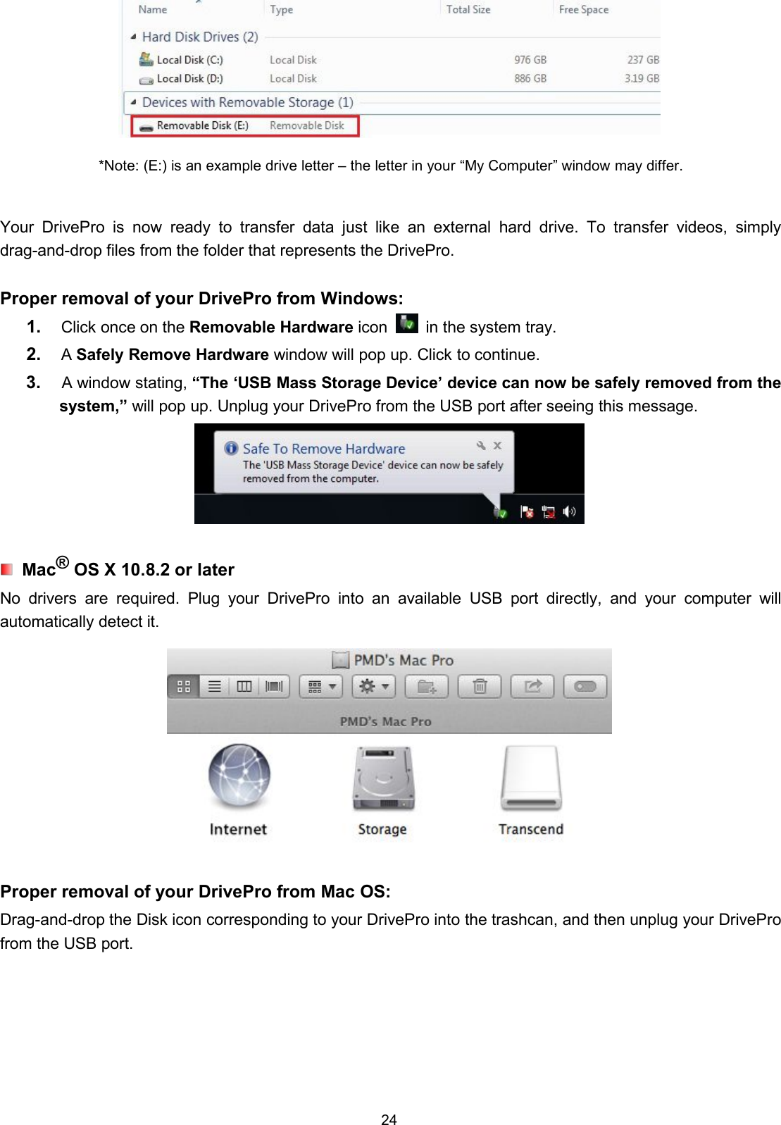 24*Note: (E:) is an example drive letter – the letter in your “My Computer” window may differ.Your DrivePro is now ready to transfer data just like an external hard drive. To transfer videos, simplydrag-and-drop files from the folder that represents the DrivePro.Proper removal of your DrivePro from Windows:1. Click once on the Removable Hardware icon in the system tray.2. ASafely Remove Hardware window will pop up. Click to continue.3. A window stating, “The ‘USB Mass Storage Device’ device can now be safely removed from thesystem,” will pop up. Unplug your DrivePro from the USB port after seeing this message.Mac®OS X 10.8.2 or laterNo drivers are required. Plug your DrivePro into an available USB port directly, and your computer willautomatically detect it.Proper removal of your DrivePro from Mac OS:Drag-and-drop the Disk icon corresponding to your DrivePro into the trashcan, and then unplug your DriveProfrom the USB port.