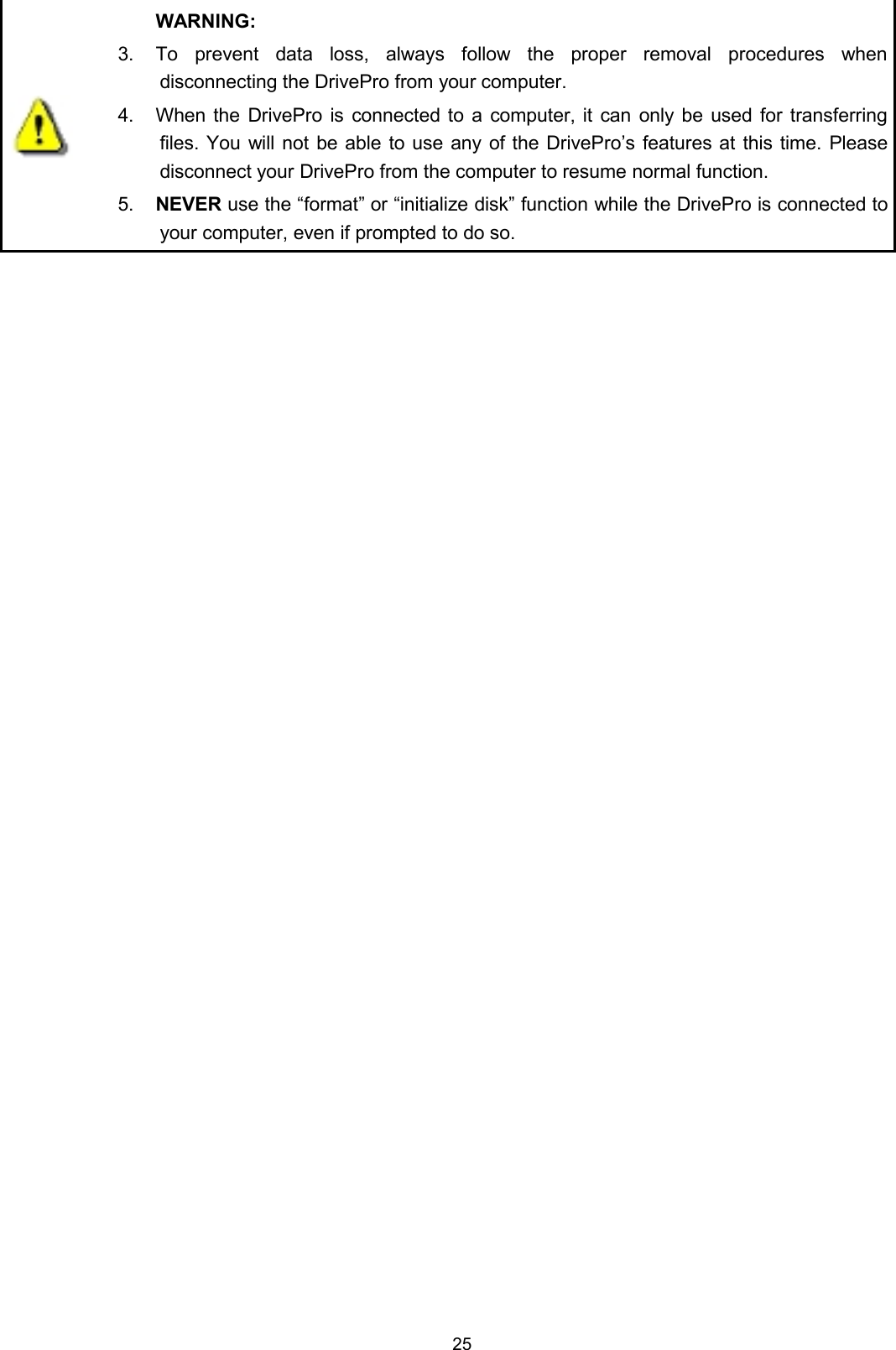 25WARNING:3. To prevent data loss, always follow the proper removal procedures whendisconnecting the DrivePro from your computer.4. When the DrivePro is connected to a computer, it can only be used for transferringfiles. You will not be able to use any of the DrivePro’s features at this time. Pleasedisconnect your DrivePro from the computer to resume normal function.5. NEVER use the “format” or “initialize disk” function while the DrivePro is connected toyour computer, even if prompted to do so.