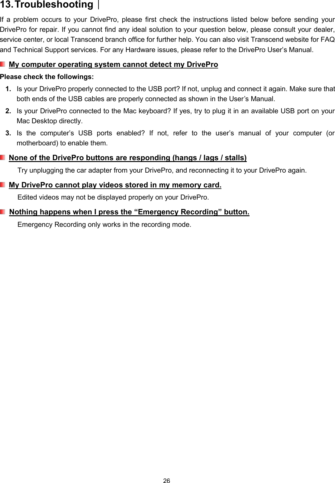 2613.Troubleshooting︱If a problem occurs to your DrivePro, please first check the instructions listed below before sending yourDrivePro for repair. If you cannot find any ideal solution to your question below, please consult your dealer,service center, or local Transcend branch office for further help. You can also visit Transcend website for FAQand Technical Support services. For any Hardware issues, please refer to the DrivePro User’s Manual.My computer operating system cannot detect my DriveProPlease check the followings:1. Is your DrivePro properly connected to the USB port? If not, unplug and connect it again. Make sure thatboth ends of the USB cables are properly connected as shown in the User’s Manual.2. Is your DrivePro connected to the Mac keyboard? If yes, try to plug it in an available USB port on yourMac Desktop directly.3. Is the computer’s USB ports enabled? If not, refer to the user’s manual of your computer (ormotherboard) to enable them.None of the DrivePro buttons are responding (hangs / lags / stalls)Try unplugging the car adapter from your DrivePro, and reconnecting it to your DrivePro again.My DrivePro cannot play videos stored in my memory card.Edited videos may not be displayed properly on your DrivePro.Nothing happens when I press the “Emergency Recording” button.Emergency Recording only works in the recording mode.