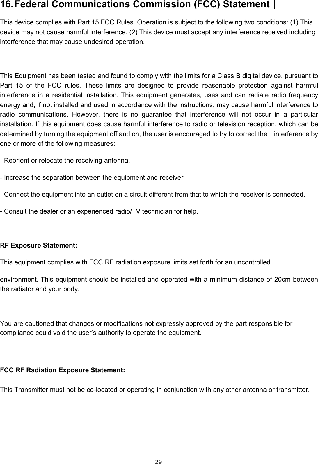 2916.Federal Communications Commission (FCC) Statement︱This device complies with Part 15 FCC Rules. Operation is subject to the following two conditions: (1) Thisdevice may not cause harmful interference. (2) This device must accept any interference received includinginterference that may cause undesired operation.This Equipment has been tested and found to comply with the limits for a Class B digital device, pursuant toPart 15 of the FCC rules. These limits are designed to provide reasonable protection against harmfulinterference in a residential installation. This equipment generates, uses and can radiate radio frequencyenergy and, if not installed and used in accordance with the instructions, may cause harmful interference toradio communications. However, there is no guarantee that interference will not occur in a particularinstallation. If this equipment does cause harmful interference to radio or television reception, which can bedetermined by turning the equipment off and on, the user is encouraged to try to correct the interference byone or more of the following measures:- Reorient or relocate the receiving antenna.- Increase the separation between the equipment and receiver.- Connect the equipment into an outlet on a circuit different from that to which the receiver is connected.- Consult the dealer or an experienced radio/TV technician for help.RF Exposure Statement:This equipment complies with FCC RF radiation exposure limits set forth for an uncontrolledenvironment. This equipment should be installed and operated with a minimum distance of 20cm betweenthe radiator and your body.You are cautioned that changes or modifications not expressly approved by the part responsible forcompliance could void the user’s authority to operate the equipment.FCC RF Radiation Exposure Statement:This Transmitter must not be co-located or operating in conjunction with any other antenna or transmitter.
