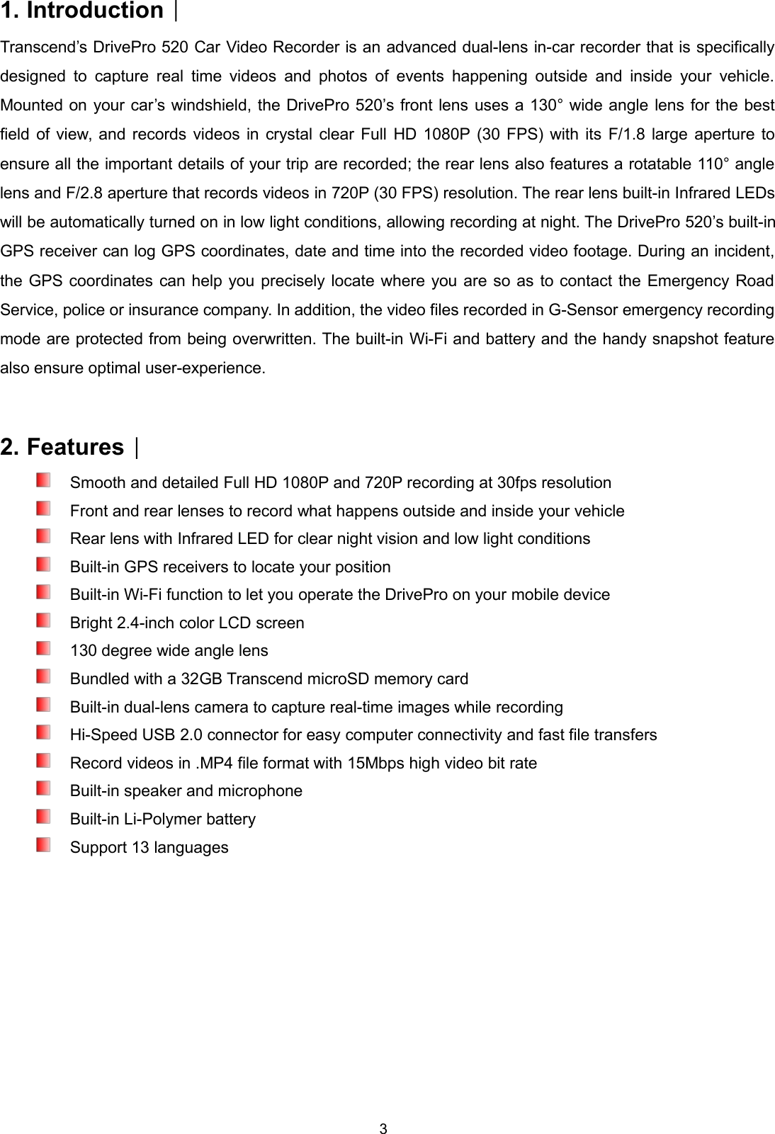 31. Introduction︱Transcend’s DrivePro 520 Car Video Recorder is an advanced dual-lens in-car recorder that is specificallydesigned to capture real time videos and photos of events happening outside and inside your vehicle.Mounted on your car’s windshield, the DrivePro 520’s front lens uses a 130° wide angle lens for the bestfield of view, and records videos in crystal clear Full HD 1080P (30 FPS) with its F/1.8 large aperture toensure all the important details of your trip are recorded; the rear lens also features a rotatable 110° anglelens and F/2.8 aperture that records videos in 720P (30 FPS) resolution. The rear lens built-in Infrared LEDswill be automatically turned on in low light conditions, allowing recording at night. The DrivePro 520’s built-inGPS receiver can log GPS coordinates, date and time into the recorded video footage. During an incident,the GPS coordinates can help you precisely locate where you are so as to contact the Emergency RoadService, police or insurance company. In addition, the video files recorded in G-Sensor emergency recordingmode are protected from being overwritten. The built-in Wi-Fi and battery and the handy snapshot featurealso ensure optimal user-experience.2. Features︱Smooth and detailed Full HD 1080P and 720P recording at 30fps resolutionFront and rear lenses to record what happens outside and inside your vehicleRear lens with Infrared LED for clear night vision and low light conditionsBuilt-in GPS receivers to locate your positionBuilt-in Wi-Fi function to let you operate the DrivePro on your mobile deviceBright 2.4-inch color LCD screen130 degree wide angle lensBundled with a 32GB Transcend microSD memory cardBuilt-in dual-lens camera to capture real-time images while recordingHi-Speed USB 2.0 connector for easy computer connectivity and fast file transfersRecord videos in .MP4 file format with 15Mbps high video bit rateBuilt-in speaker and microphoneBuilt-in Li-Polymer batterySupport 13 languages