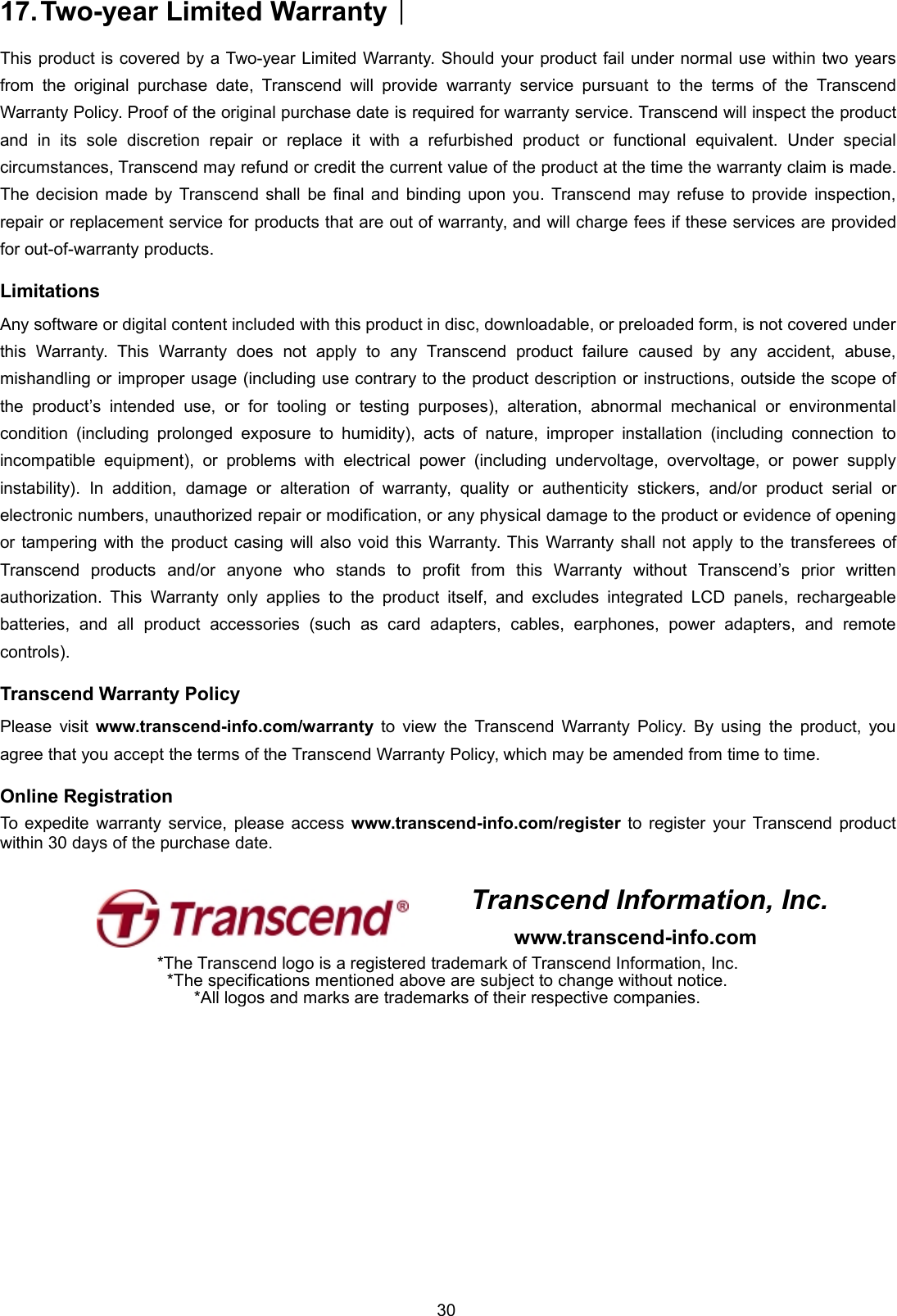 3017.Two-year Limited Warranty︱This product is covered by a Two-year Limited Warranty. Should your product fail under normal use within two yearsfrom the original purchase date, Transcend will provide warranty service pursuant to the terms of the TranscendWarranty Policy. Proof of the original purchase date is required for warranty service. Transcend will inspect the productand in its sole discretion repair or replace it with a refurbished product or functional equivalent. Under specialcircumstances, Transcend may refund or credit the current value of the product at the time the warranty claim is made.The decision made by Transcend shall be final and binding upon you. Transcend may refuse to provide inspection,repair or replacement service for products that are out of warranty, and will charge fees if these services are providedfor out-of-warranty products.LimitationsAny software or digital content included with this product in disc, downloadable, or preloaded form, is not covered underthis Warranty. This Warranty does not apply to any Transcend product failure caused by any accident, abuse,mishandling or improper usage (including use contrary to the product description or instructions, outside the scope ofthe product’s intended use, or for tooling or testing purposes), alteration, abnormal mechanical or environmentalcondition (including prolonged exposure to humidity), acts of nature, improper installation (including connection toincompatible equipment), or problems with electrical power (including undervoltage, overvoltage, or power supplyinstability). In addition, damage or alteration of warranty, quality or authenticity stickers, and/or product serial orelectronic numbers, unauthorized repair or modification, or any physical damage to the product or evidence of openingor tampering with the product casing will also void this Warranty. This Warranty shall not apply to the transferees ofTranscend products and/or anyone who stands to profit from this Warranty without Transcend’s prior writtenauthorization. This Warranty only applies to the product itself, and excludes integrated LCD panels, rechargeablebatteries, and all product accessories (such as card adapters, cables, earphones, power adapters, and remotecontrols).Transcend Warranty PolicyPlease visit www.transcend-info.com/warranty to view the Transcend Warranty Policy. By using the product, youagree that you accept the terms of the Transcend Warranty Policy, which may be amended from time to time.Online RegistrationTo expedite warranty service, please access www.transcend-info.com/register to register your Transcend productwithin 30 days of the purchase date.Transcend Information, Inc.www.transcend-info.com*The Transcend logo is a registered trademark of Transcend Information, Inc.*The specifications mentioned above are subject to change without notice.*All logos and marks are trademarks of their respective companies.