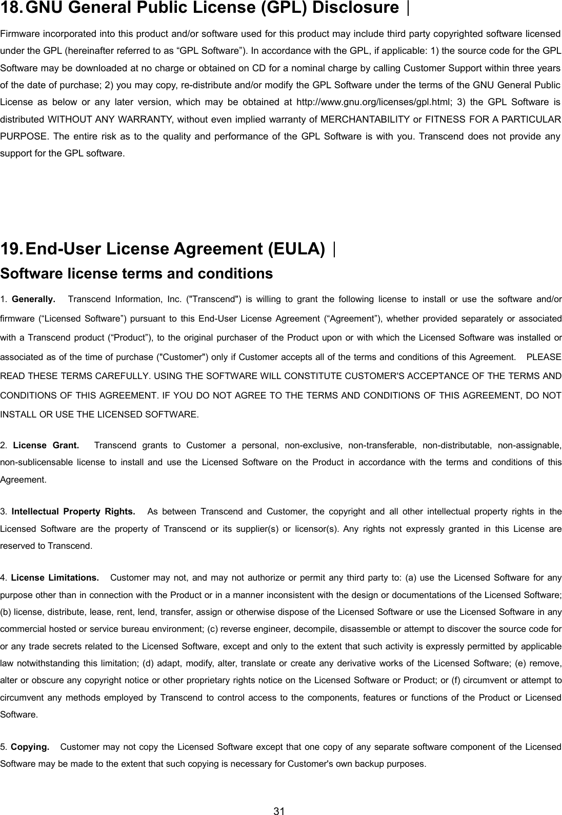 3118.GNU General Public License (GPL) Disclosure︱Firmware incorporated into this product and/or software used for this product may include third party copyrighted software licensedunder the GPL (hereinafter referred to as “GPL Software”). In accordance with the GPL, if applicable: 1) the source code for the GPLSoftware may be downloaded at no charge or obtained on CD for a nominal charge by calling Customer Support within three yearsof the date of purchase; 2) you may copy, re-distribute and/or modify the GPL Software under the terms of the GNU General PublicLicense as below or any later version, which may be obtained at http://www.gnu.org/licenses/gpl.html; 3) the GPL Software isdistributed WITHOUT ANY WARRANTY, without even implied warranty of MERCHANTABILITY or FITNESS FOR A PARTICULARPURPOSE. The entire risk as to the quality and performance of the GPL Software is with you. Transcend does not provide anysupport for the GPL software.19.End-User License Agreement (EULA)︱Software license terms and conditions1. Generally. Transcend Information, Inc. (&quot;Transcend&quot;) is willing to grant the following license to install or use the software and/orfirmware (“Licensed Software”) pursuant to this End-User License Agreement (“Agreement”), whether provided separately or associatedwith a Transcend product (“Product”), to the original purchaser of the Product upon or with which the Licensed Software was installed orassociated as of the time of purchase (&quot;Customer&quot;) only if Customer accepts all of the terms and conditions of this Agreement. PLEASEREAD THESE TERMS CAREFULLY. USING THE SOFTWARE WILL CONSTITUTE CUSTOMER&apos;S ACCEPTANCE OF THE TERMS ANDCONDITIONS OF THIS AGREEMENT. IF YOU DO NOT AGREE TO THE TERMS AND CONDITIONS OF THIS AGREEMENT, DO NOTINSTALL OR USE THE LICENSED SOFTWARE.2. License Grant. Transcend grants to Customer a personal, non-exclusive, non-transferable, non-distributable, non-assignable,non-sublicensable license to install and use the Licensed Software on the Product in accordance with the terms and conditions of thisAgreement.3. Intellectual Property Rights. As between Transcend and Customer, the copyright and all other intellectual property rights in theLicensed Software are the property of Transcend or its supplier(s) or licensor(s). Any rights not expressly granted in this License arereserved to Transcend.4. License Limitations. Customer may not, and may not authorize or permit any third party to: (a) use the Licensed Software for anypurpose other than in connection with the Product or in a manner inconsistent with the design or documentations of the Licensed Software;(b) license, distribute, lease, rent, lend, transfer, assign or otherwise dispose of the Licensed Software or use the Licensed Software in anycommercial hosted or service bureau environment; (c) reverse engineer, decompile, disassemble or attempt to discover the source code foror any trade secrets related to the Licensed Software, except and only to the extent that such activity is expressly permitted by applicablelaw notwithstanding this limitation; (d) adapt, modify, alter, translate or create any derivative works of the Licensed Software; (e) remove,alter or obscure any copyright notice or other proprietary rights notice on the Licensed Software or Product; or (f) circumvent or attempt tocircumvent any methods employed by Transcend to control access to the components, features or functions of the Product or LicensedSoftware.5. Copying. Customer may not copy the Licensed Software except that one copy of any separate software component of the LicensedSoftware may be made to the extent that such copying is necessary for Customer&apos;s own backup purposes.