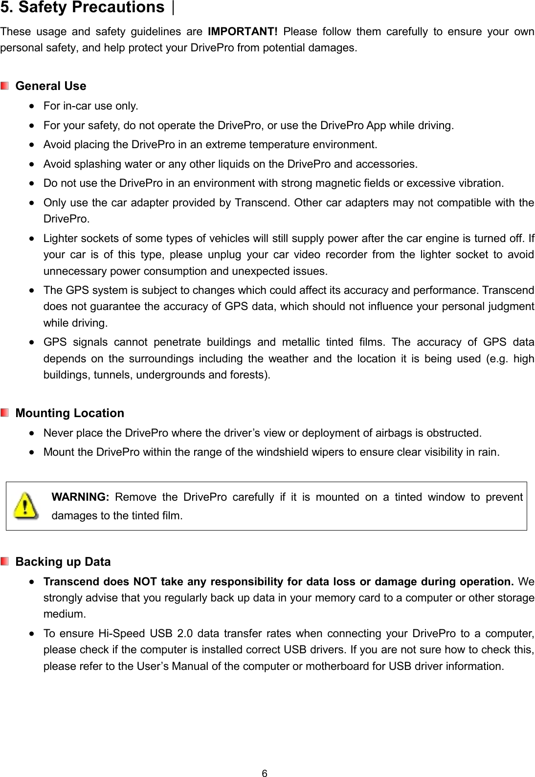 65. Safety Precautions︱These usage and safety guidelines are IMPORTANT! Please follow them carefully to ensure your ownpersonal safety, and help protect your DrivePro from potential damages.General UseFor in-car use only.For your safety, do not operate the DrivePro, or use the DrivePro App while driving.Avoid placing the DrivePro in an extreme temperature environment.Avoid splashing water or any other liquids on the DrivePro and accessories.Do not use the DrivePro in an environment with strong magnetic fields or excessive vibration.Only use the car adapter provided by Transcend. Other car adapters may not compatible with theDrivePro.Lighter sockets of some types of vehicles will still supply power after the car engine is turned off. Ifyour car is of this type, please unplug your car video recorder from the lighter socket to avoidunnecessary power consumption and unexpected issues.The GPS system is subject to changes which could affect its accuracy and performance. Transcenddoes not guarantee the accuracy of GPS data, which should not influence your personal judgmentwhile driving.GPS signals cannot penetrate buildings and metallic tinted films. The accuracy of GPS datadepends on the surroundings including the weather and the location it is being used (e.g. highbuildings, tunnels, undergrounds and forests).Mounting LocationNever place the DrivePro where the driver’s view or deployment of airbags is obstructed.Mount the DrivePro within the range of the windshield wipers to ensure clear visibility in rain.WARNING: Remove the DrivePro carefully if it is mounted on a tinted window to preventdamages to the tinted film.Backing up DataTranscend does NOT take any responsibility for data loss or damage during operation. Westrongly advise that you regularly back up data in your memory card to a computer or other storagemedium.To ensure Hi-Speed USB 2.0 data transfer rates when connecting your DrivePro to a computer,please check if the computer is installed correct USB drivers. If you are not sure how to check this,please refer to the User’s Manual of the computer or motherboard for USB driver information.