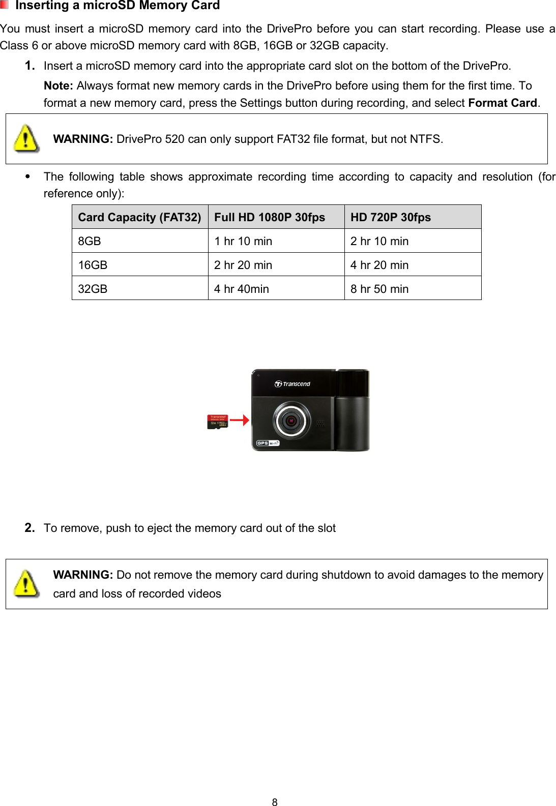 8Inserting a microSD Memory CardYou must insert a microSD memory card into the DrivePro before you can start recording. Please use aClass 6 or above microSD memory card with 8GB, 16GB or 32GB capacity.1. Insert a microSD memory card into the appropriate card slot on the bottom of the DrivePro.Note: Always format new memory cards in the DrivePro before using them for the first time. Toformat a new memory card, press the Settings button during recording, and select Format Card.WARNING: DrivePro 520 can only support FAT32 file format, but not NTFS.The following table shows approximate recording time according to capacity and resolution (forreference only):Card Capacity (FAT32) Full HD 1080P 30fps HD 720P 30fps8GB 1 hr 10 min 2 hr 10 min16GB 2 hr 20 min 4 hr 20 min32GB 4 hr 40min 8 hr 50 min2. To remove, push to eject the memory card out of the slotWARNING: Do not remove the memory card during shutdown to avoid damages to the memorycard and loss of recorded videos