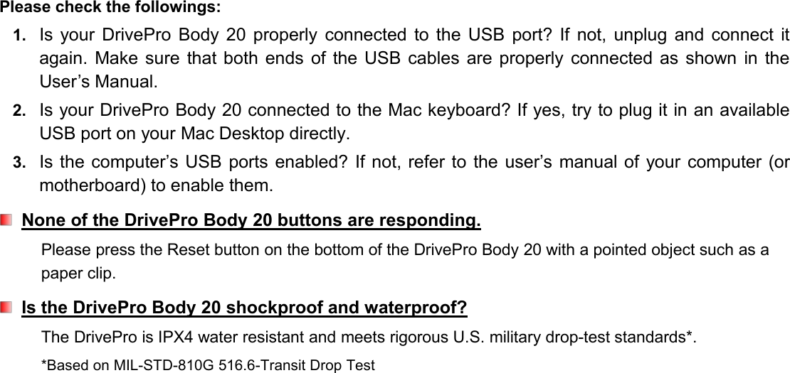 Please check the followings:1. Is your DrivePro Body 20 properly connected to the USB port? If not, unplug and connect itagain. Make sure that both ends of the USB cables are properly connected as shown in theUser’s Manual.2. Is your DrivePro Body 20 connected to the Mac keyboard? If yes, try to plug it in an availableUSB port on your Mac Desktop directly.3. Is the computer’s USB ports enabled? If not, refer to the user’s manual of your computer (ormotherboard) to enable them.None of the DrivePro Body 20 buttons are responding.Please press the Reset button on the bottom of the DrivePro Body 20 with a pointed object such as apaper clip.Is the DrivePro Body 20 shockproof and waterproof?The DrivePro is IPX4 water resistant and meets rigorous U.S. military drop-test standards*.*Based on MIL-STD-810G 516.6-Transit Drop Test