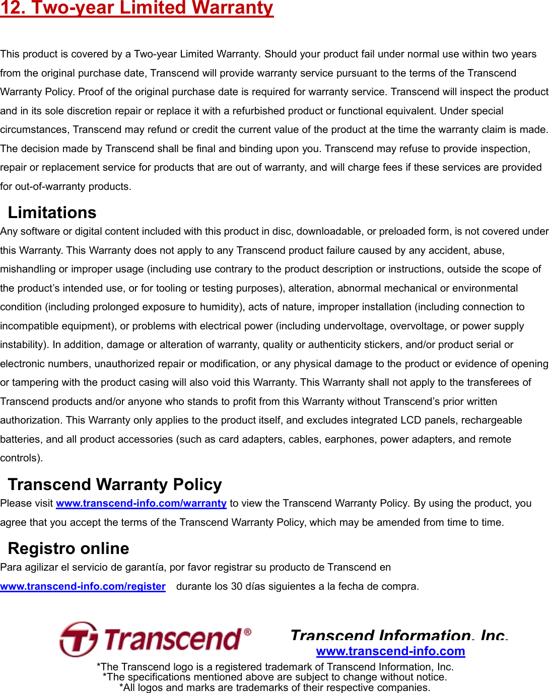 12. Two-year Limited WarrantyThis product is covered by a Two-year Limited Warranty. Should your product fail under normal use within two yearsfrom the original purchase date, Transcend will provide warranty service pursuant to the terms of the TranscendWarranty Policy. Proof of the original purchase date is required for warranty service. Transcend will inspect the productand in its sole discretion repair or replace it with a refurbished product or functional equivalent. Under specialcircumstances, Transcend may refund or credit the current value of the product at the time the warranty claim is made.The decision made by Transcend shall be final and binding upon you. Transcend may refuse to provide inspection,repair or replacement service for products that are out of warranty, and will charge fees if these services are providedfor out-of-warranty products.LimitationsAny software or digital content included with this product in disc, downloadable, or preloaded form, is not covered underthis Warranty. This Warranty does not apply to any Transcend product failure caused by any accident, abuse,mishandling or improper usage (including use contrary to the product description or instructions, outside the scope ofthe product’s intended use, or for tooling or testing purposes), alteration, abnormal mechanical or environmentalcondition (including prolonged exposure to humidity), acts of nature, improper installation (including connection toincompatible equipment), or problems with electrical power (including undervoltage, overvoltage, or power supplyinstability). In addition, damage or alteration of warranty, quality or authenticity stickers, and/or product serial orelectronic numbers, unauthorized repair or modification, or any physical damage to the product or evidence of openingor tampering with the product casing will also void this Warranty. This Warranty shall not apply to the transferees ofTranscend products and/or anyone who stands to profit from this Warranty without Transcend’s prior writtenauthorization. This Warranty only applies to the product itself, and excludes integrated LCD panels, rechargeablebatteries, and all product accessories (such as card adapters, cables, earphones, power adapters, and remotecontrols).Transcend Warranty PolicyPlease visit www.transcend-info.com/warranty to view the Transcend Warranty Policy. By using the product, youagree that you accept the terms of the Transcend Warranty Policy, which may be amended from time to time.Registro onlinePara agilizar el servicio de garantía, por favor registrar su producto de Transcend enwww.transcend-info.com/register durante los 30 días siguientes a la fecha de compra.Transcend Information, Inc.www.transcend-info.com*The Transcend logo is a registered trademark of Transcend Information, Inc.*The specifications mentioned above are subject to change without notice.*All logos and marks are trademarks of their respective companies.