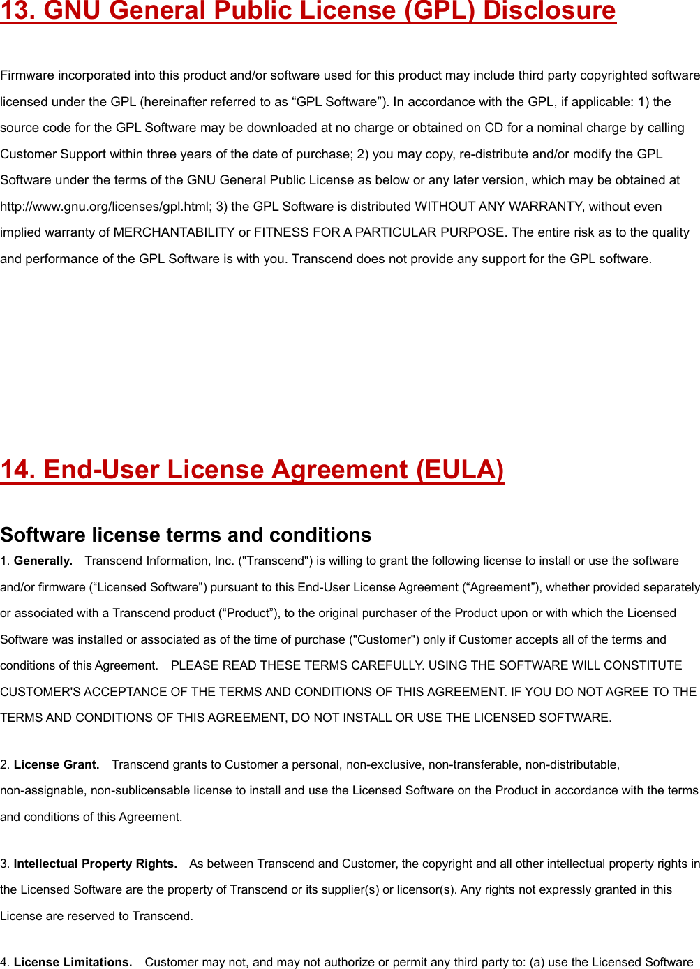 13. GNU General Public License (GPL) DisclosureFirmware incorporated into this product and/or software used for this product may include third party copyrighted softwarelicensed under the GPL (hereinafter referred to as “GPL Software”). In accordance with the GPL, if applicable: 1) thesource code for the GPL Software may be downloaded at no charge or obtained on CD for a nominal charge by callingCustomer Support within three years of the date of purchase; 2) you may copy, re-distribute and/or modify the GPLSoftware under the terms of the GNU General Public License as below or any later version, which may be obtained athttp://www.gnu.org/licenses/gpl.html; 3) the GPL Software is distributed WITHOUT ANY WARRANTY, without evenimplied warranty of MERCHANTABILITY or FITNESS FOR A PARTICULAR PURPOSE. The entire risk as to the qualityand performance of the GPL Software is with you. Transcend does not provide any support for the GPL software.14. End-User License Agreement (EULA)Software license terms and conditions1. Generally. Transcend Information, Inc. (&quot;Transcend&quot;) is willing to grant the following license to install or use the softwareand/or firmware (“Licensed Software”) pursuant to this End-User License Agreement (“Agreement”), whether provided separatelyor associated with a Transcend product (“Product”), to the original purchaser of the Product upon or with which the LicensedSoftware was installed or associated as of the time of purchase (&quot;Customer&quot;) only if Customer accepts all of the terms andconditions of this Agreement. PLEASE READ THESE TERMS CAREFULLY. USING THE SOFTWARE WILL CONSTITUTECUSTOMER&apos;S ACCEPTANCE OF THE TERMS AND CONDITIONS OF THIS AGREEMENT. IF YOU DO NOT AGREE TO THETERMS AND CONDITIONS OF THIS AGREEMENT, DO NOT INSTALL OR USE THE LICENSED SOFTWARE.2. License Grant. Transcend grants to Customer a personal, non-exclusive, non-transferable, non-distributable,non-assignable, non-sublicensable license to install and use the Licensed Software on the Product in accordance with the termsand conditions of this Agreement.3. Intellectual Property Rights. As between Transcend and Customer, the copyright and all other intellectual property rights inthe Licensed Software are the property of Transcend or its supplier(s) or licensor(s). Any rights not expressly granted in thisLicense are reserved to Transcend.4. License Limitations. Customer may not, and may not authorize or permit any third party to: (a) use the Licensed Software