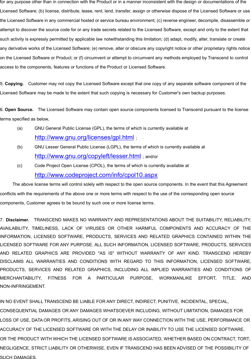 for any purpose other than in connection with the Product or in a manner inconsistent with the design or documentations of theLicensed Software; (b) license, distribute, lease, rent, lend, transfer, assign or otherwise dispose of the Licensed Software or usethe Licensed Software in any commercial hosted or service bureau environment; (c) reverse engineer, decompile, disassemble orattempt to discover the source code for or any trade secrets related to the Licensed Software, except and only to the extent thatsuch activity is expressly permitted by applicable law notwithstanding this limitation; (d) adapt, modify, alter, translate or createany derivative works of the Licensed Software; (e) remove, alter or obscure any copyright notice or other proprietary rights noticeon the Licensed Software or Product; or (f) circumvent or attempt to circumvent any methods employed by Transcend to controlaccess to the components, features or functions of the Product or Licensed Software.5. Copying. Customer may not copy the Licensed Software except that one copy of any separate software component of theLicensed Software may be made to the extent that such copying is necessary for Customer&apos;s own backup purposes.6. Open Source. The Licensed Software may contain open source components licensed to Transcend pursuant to the licenseterms specified as below,(a) GNU General Public License (GPL), the terms of which is currently available athttp://www.gnu.org/licenses/gpl.html；(b) GNU Lesser General Public License (LGPL), the terms of which is currently available athttp://www.gnu.org/copyleft/lesser.html；and/or(c) Code Project Open License (CPOL), the terms of which is currently available athttp://www.codeproject.com/info/cpol10.aspxThe above license terms will control solely with respect to the open source components. In the event that this Agreementconflicts with the requirements of the above one or more terms with respect to the use of the corresponding open sourcecomponents, Customer agrees to be bound by such one or more license terms.7. Disclaimer. TRANSCEND MAKES NO WARRANTY AND REPRESENTATIONS ABOUT THE SUITABILITY, RELIABILITY,AVAILABILITY, TIMELINESS, LACK OF VIRUSES OR OTHER HARMFUL COMPONENTS AND ACCURACY OF THEINFORMATION, LICENSED SOFTWARE, PRODUCTS, SERVICES AND RELATED GRAPHICS CONTAINED WITHIN THELICENSED SOFTWARE FOR ANY PURPOSE. ALL SUCH INFORMATION, LICENSED SOFTWARE, PRODUCTS, SERVICESAND RELATED GRAPHICS ARE PROVIDED &quot;AS IS&quot; WITHOUT WARRANTY OF ANY KIND. TRANSCEND HEREBYDISCLAIMS ALL WARRANTIES AND CONDITIONS WITH REGARD TO THIS INFORMATION, LICENSED SOFTWARE,PRODUCTS, SERVICES AND RELATED GRAPHICS, INCLUDING ALL IMPLIED WARRANTIES AND CONDITIONS OFMERCHANTABILITY, FITNESS FOR A PARTICULAR PURPOSE, WORKMANLIKE EFFORT, TITLE, ANDNON-INFRINGEMENT.IN NO EVENT SHALL TRANSCEND BE LIABLE FOR ANY DIRECT, INDIRECT, PUNITIVE, INCIDENTAL, SPECIAL,CONSEQUENTIAL DAMAGES OR ANY DAMAGES WHATSOEVER INCLUDING, WITHOUT LIMITATION, DAMAGES FORLOSS OF USE, DATA OR PROFITS, ARISING OUT OF OR IN ANY WAY CONNECTION WITH THE USE, PERFORMANCE ORACCURACY OF THE LICENSED SOFTWARE OR WITH THE DELAY OR INABILITY TO USE THE LICENSED SOFTWARE,OR THE PRODUCT WITH WHICH THE LICENSED SOFTWARE IS ASSOCIATED, WHETHER BASED ON CONTRACT, TORT,NEGLIGENCE, STRICT LIABILITY OR OTHERWISE, EVEN IF TRANSCEND HAS BEEN ADVISED OF THE POSSIBILITY OFSUCH DAMAGES.