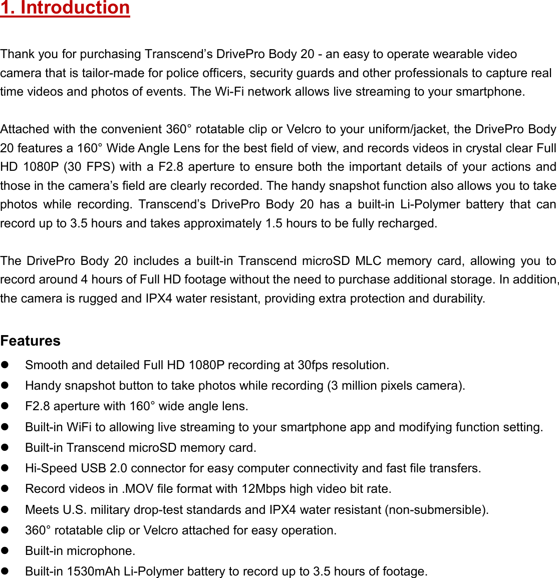 1. IntroductionThank you for purchasing Transcend’s DrivePro Body 20 - an easy to operate wearable videocamera that is tailor-made for police officers, security guards and other professionals to capture realtime videos and photos of events. The Wi-Fi network allows live streaming to your smartphone.Attached with the convenient 360° rotatable clip or Velcro to your uniform/jacket, the DrivePro Body20 features a 160° Wide Angle Lens for the best field of view, and records videos in crystal clear FullHD 1080P (30 FPS) with a F2.8 aperture to ensure both the important details of your actions andthose in the camera’s field are clearly recorded. The handy snapshot function also allows you to takephotos while recording. Transcend’s DrivePro Body 20 has a built-in Li-Polymer battery that canrecord up to 3.5 hours and takes approximately 1.5 hours to be fully recharged.The DrivePro Body 20 includes a built-in Transcend microSD MLC memory card, allowing you torecord around 4 hours of Full HD footage without the need to purchase additional storage. In addition,the camera is rugged and IPX4 water resistant, providing extra protection and durability.FeaturesSmooth and detailed Full HD 1080P recording at 30fps resolution.Handy snapshot button to take photos while recording (3 million pixels camera).F2.8 aperture with 160° wide angle lens.Built-in WiFi to allowing live streaming to your smartphone app and modifying function setting.Built-in Transcend microSD memory card.Hi-Speed USB 2.0 connector for easy computer connectivity and fast file transfers.Record videos in .MOV file format with 12Mbps high video bit rate.Meets U.S. military drop-test standards and IPX4 water resistant (non-submersible).360° rotatable clip or Velcro attached for easy operation.Built-in microphone.Built-in 1530mAh Li-Polymer battery to record up to 3.5 hours of footage.