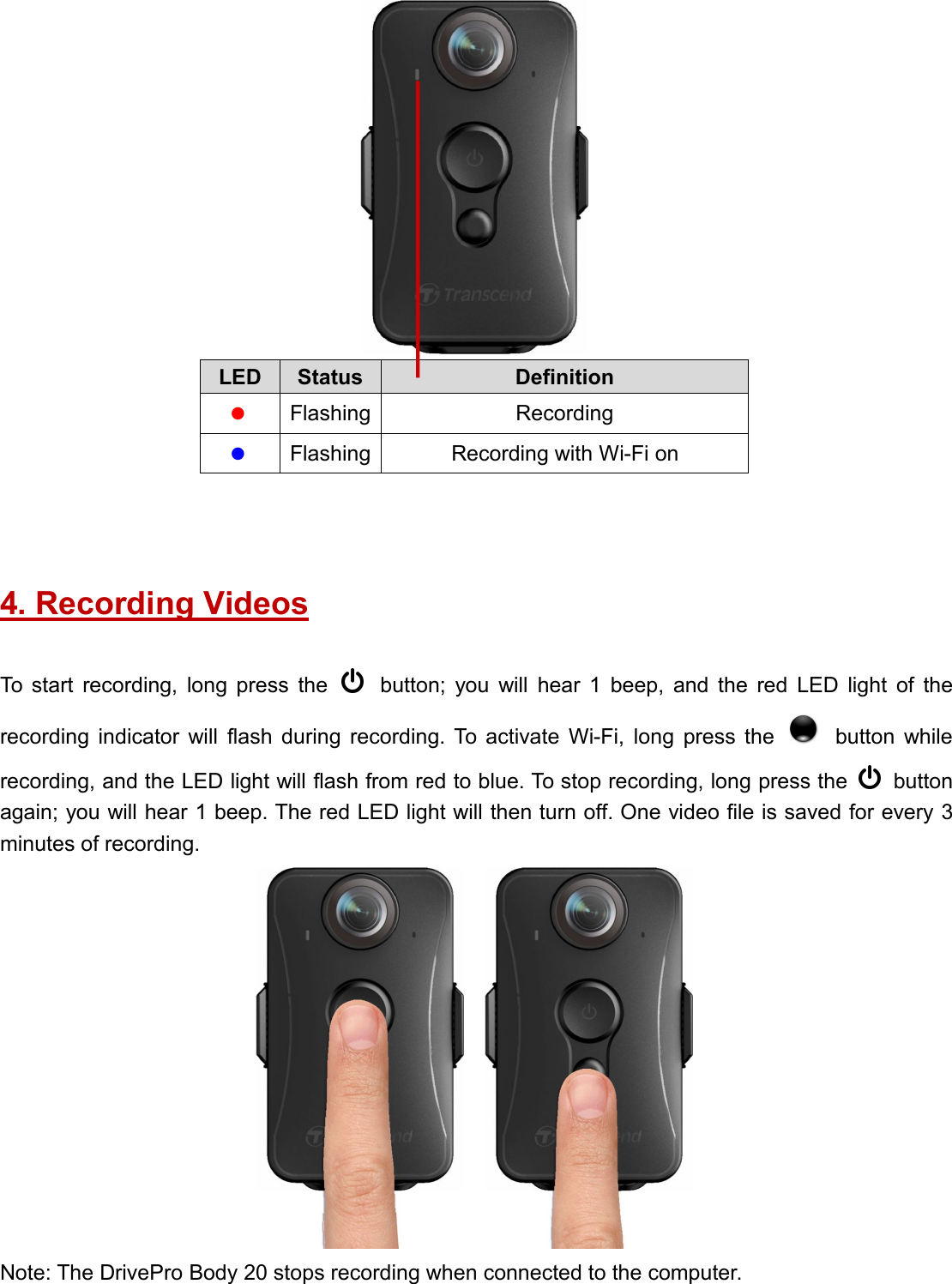 LED Status DefinitionFlashing RecordingFlashing Recording with Wi-Fi on4. Recording VideosTo start recording, long press the button; you will hear 1 beep, and the red LED light of therecording indicator will flash during recording. To activate Wi-Fi, long press the button whilerecording, and the LED light will flash from red to blue. To stop recording, long press the buttonagain; you will hear 1 beep. The red LED light will then turn off. One video file is saved for every 3minutes of recording.Note: The DrivePro Body 20 stops recording when connected to the computer.