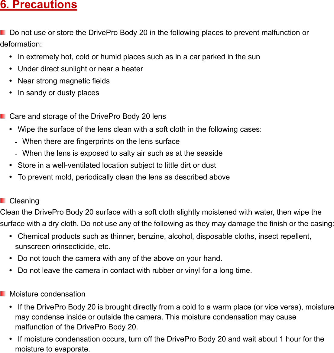 6. PrecautionsDo not use or store the DrivePro Body 20 in the following places to prevent malfunction ordeformation:In extremely hot, cold or humid places such as in a car parked in the sunUnder direct sunlight or near a heaterNear strong magnetic fieldsIn sandy or dusty placesCare and storage of the DrivePro Body 20 lensWipe the surface of the lens clean with a soft cloth in the following cases: When there are fingerprints on the lens surface When the lens is exposed to salty air such as at the seasideStore in a well-ventilated location subject to little dirt or dustTo prevent mold, periodically clean the lens as described aboveCleaningClean the DrivePro Body 20 surface with a soft cloth slightly moistened with water, then wipe thesurface with a dry cloth. Do not use any of the following as they may damage the finish or the casing:Chemical products such as thinner, benzine, alcohol, disposable cloths, insect repellent,sunscreen orinsecticide, etc.Do not touch the camera with any of the above on your hand.Do not leave the camera in contact with rubber or vinyl for a long time.Moisture condensationIf the DrivePro Body 20 is brought directly from a cold to a warm place (or vice versa), moisturemay condense inside or outside the camera. This moisture condensation may causemalfunction of the DrivePro Body 20.If moisture condensation occurs, turn off the DrivePro Body 20 and wait about 1 hour for themoisture to evaporate.