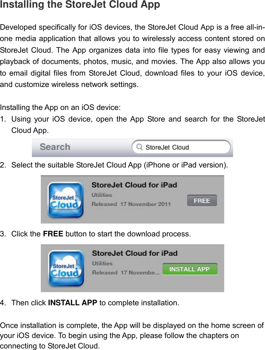 Installing the StoreJet Cloud App  Developed specifically for iOS devices, the StoreJet Cloud App is a free all-in-one media application that allows you to wirelessly access content stored on StoreJet Cloud. The App  organizes data  into  file  types  for  easy viewing and playback of documents, photos, music, and movies. The App also allows you to  email digital files from  StoreJet  Cloud, download  files  to  your iOS  device, and customize wireless network settings.  Installing the App on an iOS device: 1.  Using  your  iOS  device,  open  the  App  Store  and  search  for  the  StoreJet Cloud App.    2.  Select the suitable StoreJet Cloud App (iPhone or iPad version).    3.  Click the FREE button to start the download process.    4.  Then click INSTALL APP to complete installation.  Once installation is complete, the App will be displayed on the home screen of your iOS device. To begin using the App, please follow the chapters on connecting to StoreJet Cloud. 