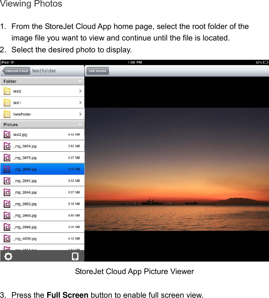 Viewing Photos  1.  From the StoreJet Cloud App home page, select the root folder of the image file you want to view and continue until the file is located.   2.  Select the desired photo to display.  StoreJet Cloud App Picture Viewer  3.  Press the Full Screen button to enable full screen view.  