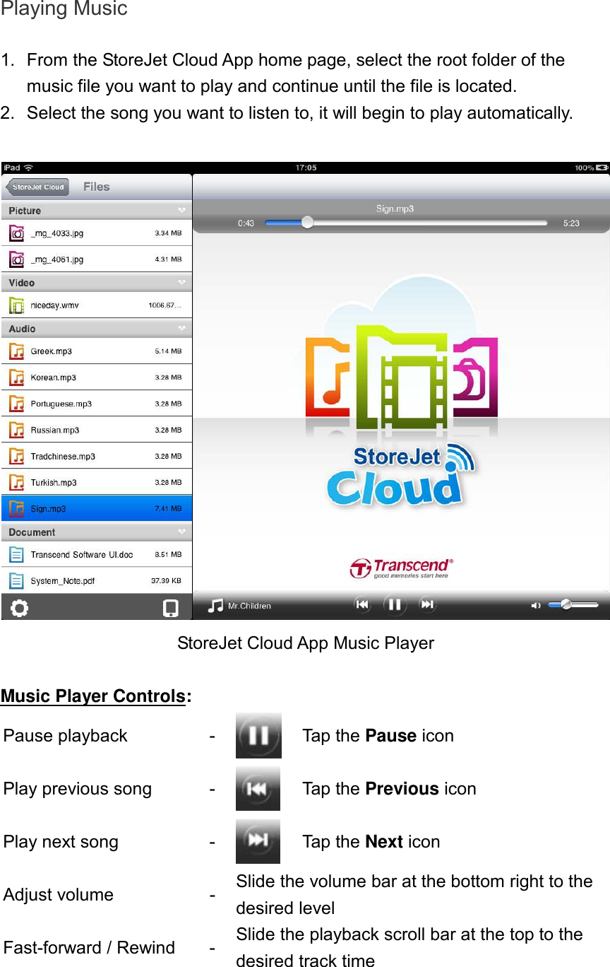 Playing Music  1.  From the StoreJet Cloud App home page, select the root folder of the music file you want to play and continue until the file is located.   2.  Select the song you want to listen to, it will begin to play automatically.   StoreJet Cloud App Music Player  Music Player Controls: Pause playback  -  Tap the Pause icon Play previous song  -  Tap the Previous icon Play next song  -  Tap the Next icon Adjust volume  - Slide the volume bar at the bottom right to the desired level Fast-forward / Rewind  - Slide the playback scroll bar at the top to the desired track time 