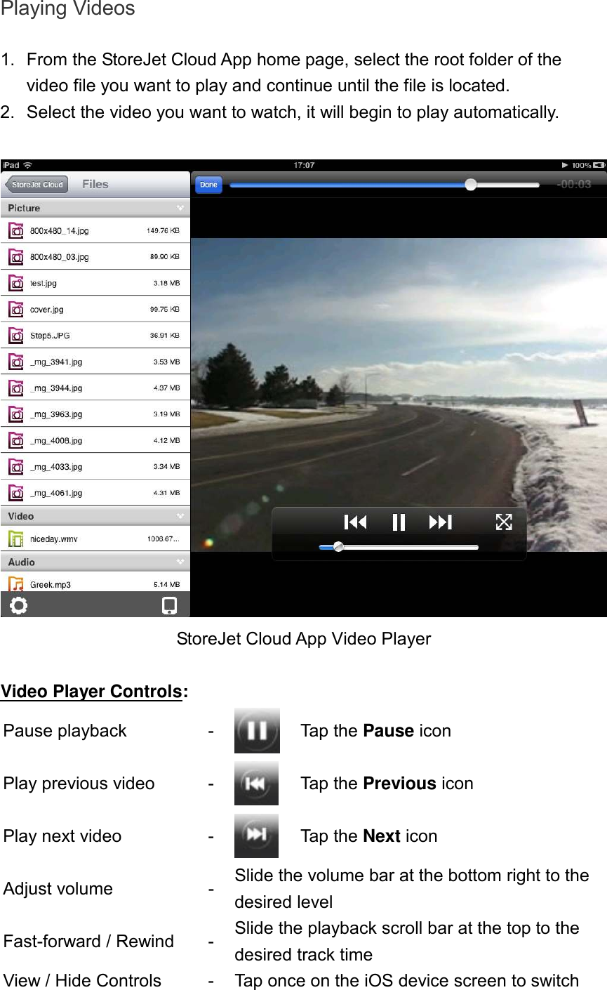 Playing Videos  1.  From the StoreJet Cloud App home page, select the root folder of the video file you want to play and continue until the file is located.   2.  Select the video you want to watch, it will begin to play automatically.   StoreJet Cloud App Video Player  Video Player Controls: Pause playback  -  Tap the Pause icon Play previous video  -  Tap the Previous icon Play next video  -  Tap the Next icon Adjust volume  - Slide the volume bar at the bottom right to the desired level Fast-forward / Rewind  - Slide the playback scroll bar at the top to the desired track time View / Hide Controls  - Tap once on the iOS device screen to switch 