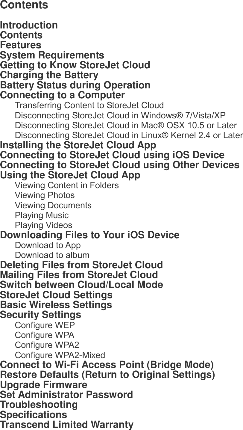 Contents  Introduction Contents Features System Requirements Getting to Know StoreJet Cloud Charging the Battery Battery Status during Operation Connecting to a Computer Transferring Content to StoreJet Cloud Disconnecting StoreJet Cloud in Windows® 7/Vista/XP Disconnecting StoreJet Cloud in Mac® OSX 10.5 or Later Disconnecting StoreJet Cloud in Linux® Kernel 2.4 or Later Installing the StoreJet Cloud App   Connecting to StoreJet Cloud using iOS Device   Connecting to StoreJet Cloud using Other Devices Using the StoreJet Cloud App Viewing Content in Folders Viewing Photos Viewing Documents Playing Music Playing Videos   Downloading Files to Your iOS Device Download to App Download to album Deleting Files from StoreJet Cloud Mailing Files from StoreJet Cloud Switch between Cloud/Local Mode StoreJet Cloud Settings Basic Wireless Settings Security Settings Configure WEP Configure WPA Configure WPA2 Configure WPA2-Mixed Connect to Wi-Fi Access Point (Bridge Mode) Restore Defaults (Return to Original Settings) Upgrade Firmware Set Administrator Password Troubleshooting Specifications Transcend Limited Warranty 