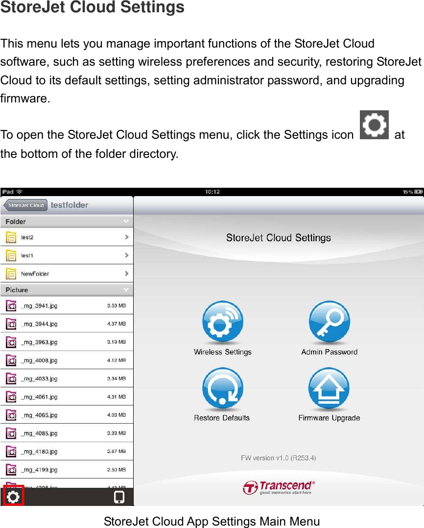 StoreJet Cloud Settings  This menu lets you manage important functions of the StoreJet Cloud software, such as setting wireless preferences and security, restoring StoreJet Cloud to its default settings, setting administrator password, and upgrading firmware.   To open the StoreJet Cloud Settings menu, click the Settings icon    at the bottom of the folder directory.   StoreJet Cloud App Settings Main Menu 