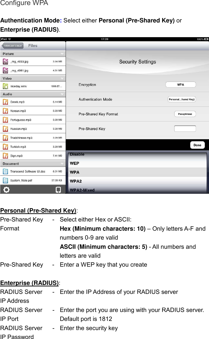 Configure WPA  Authentication Mode: Select either Personal (Pre-Shared Key) or Enterprise (RADIUS).   Personal (Pre-Shared Key): Pre-Shared Key Format - Select either Hex or ASCII: Hex (Minimum characters: 10) – Only letters A-F and numbers 0-9 are valid ASCII (Minimum characters: 5) - All numbers and letters are valid Pre-Shared Key  - Enter a WEP key that you create  Enterprise (RADIUS): RADIUS Server IP Address - Enter the IP Address of your RADIUS server RADIUS Server IP Port - Enter the port you are using with your RADIUS server. Default port is 1812 RADIUS Server IP Password - Enter the security key  