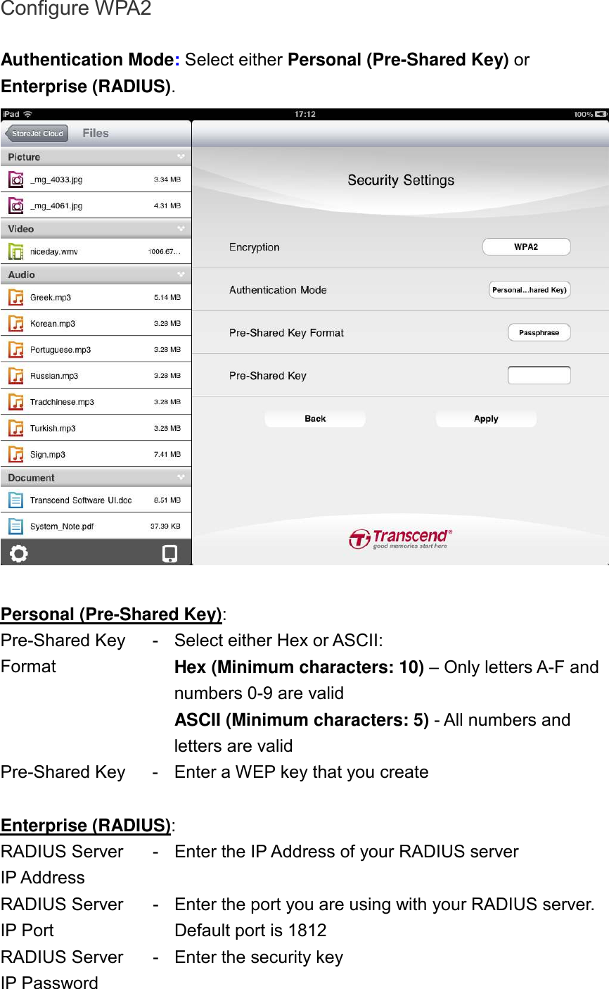 Configure WPA2  Authentication Mode: Select either Personal (Pre-Shared Key) or Enterprise (RADIUS).   Personal (Pre-Shared Key): Pre-Shared Key Format - Select either Hex or ASCII: Hex (Minimum characters: 10) – Only letters A-F and numbers 0-9 are valid ASCII (Minimum characters: 5) - All numbers and letters are valid Pre-Shared Key  - Enter a WEP key that you create  Enterprise (RADIUS): RADIUS Server IP Address - Enter the IP Address of your RADIUS server RADIUS Server IP Port - Enter the port you are using with your RADIUS server. Default port is 1812 RADIUS Server IP Password - Enter the security key  