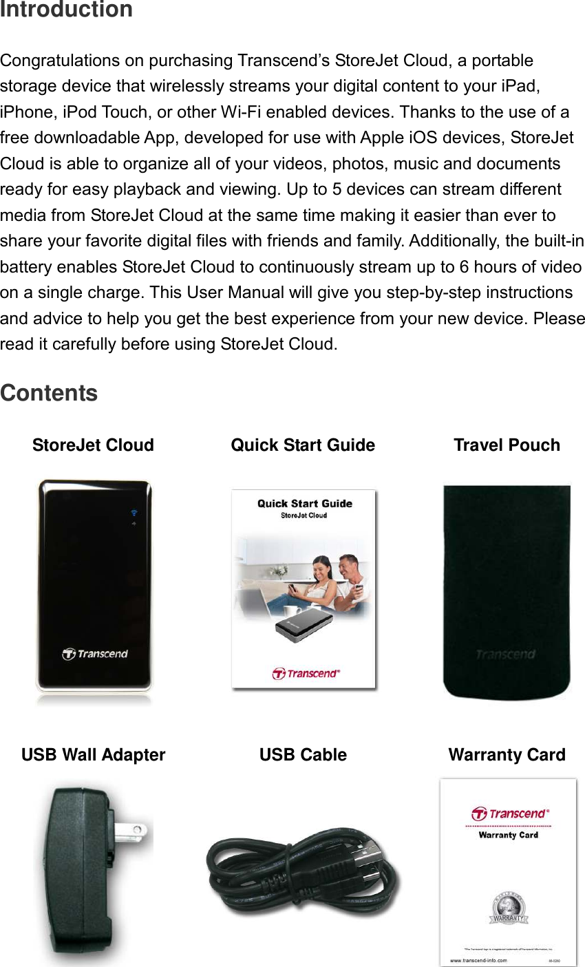 Introduction  Congratulations on purchasing Transcend’s StoreJet Cloud, a portable storage device that wirelessly streams your digital content to your iPad, iPhone, iPod Touch, or other Wi-Fi enabled devices. Thanks to the use of a free downloadable App, developed for use with Apple iOS devices, StoreJet Cloud is able to organize all of your videos, photos, music and documents ready for easy playback and viewing. Up to 5 devices can stream different media from StoreJet Cloud at the same time making it easier than ever to share your favorite digital files with friends and family. Additionally, the built-in battery enables StoreJet Cloud to continuously stream up to 6 hours of video on a single charge. This User Manual will give you step-by-step instructions and advice to help you get the best experience from your new device. Please read it carefully before using StoreJet Cloud.  Contents  StoreJet Cloud  Quick Start Guide Travel Pouch         USB Wall Adapter USB Cable  Warranty Card    