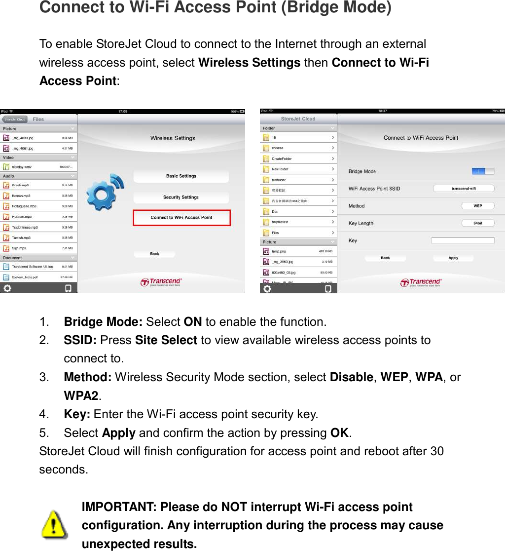 Connect to Wi-Fi Access Point (Bridge Mode)  To enable StoreJet Cloud to connect to the Internet through an external wireless access point, select Wireless Settings then Connect to Wi-Fi Access Point:     1.  Bridge Mode: Select ON to enable the function. 2.  SSID: Press Site Select to view available wireless access points to connect to. 3.  Method: Wireless Security Mode section, select Disable, WEP, WPA, or WPA2. 4.  Key: Enter the Wi-Fi access point security key. 5.  Select Apply and confirm the action by pressing OK. StoreJet Cloud will finish configuration for access point and reboot after 30 seconds.   IMPORTANT: Please do NOT interrupt Wi-Fi access point configuration. Any interruption during the process may cause unexpected results. 