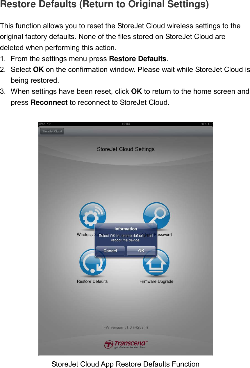 Restore Defaults (Return to Original Settings)  This function allows you to reset the StoreJet Cloud wireless settings to the original factory defaults. None of the files stored on StoreJet Cloud are deleted when performing this action. 1.  From the settings menu press Restore Defaults. 2.  Select OK on the confirmation window. Please wait while StoreJet Cloud is being restored. 3.  When settings have been reset, click OK to return to the home screen and press Reconnect to reconnect to StoreJet Cloud.     StoreJet Cloud App Restore Defaults Function 