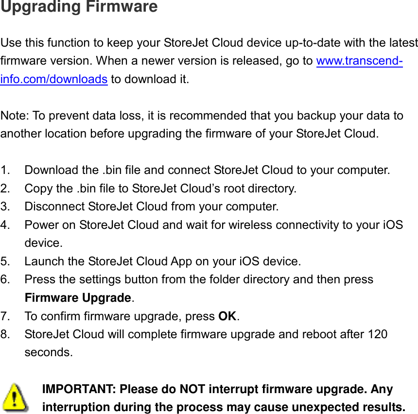 Upgrading Firmware  Use this function to keep your StoreJet Cloud device up-to-date with the latest firmware version. When a newer version is released, go to www.transcend-info.com/downloads to download it.  Note: To prevent data loss, it is recommended that you backup your data to another location before upgrading the firmware of your StoreJet Cloud.  1.  Download the .bin file and connect StoreJet Cloud to your computer. 2.  Copy the .bin file to StoreJet Cloud’s root directory. 3.  Disconnect StoreJet Cloud from your computer. 4.  Power on StoreJet Cloud and wait for wireless connectivity to your iOS device. 5.  Launch the StoreJet Cloud App on your iOS device. 6.  Press the settings button from the folder directory and then press Firmware Upgrade. 7.  To confirm firmware upgrade, press OK. 8.  StoreJet Cloud will complete firmware upgrade and reboot after 120 seconds.   IMPORTANT: Please do NOT interrupt firmware upgrade. Any interruption during the process may cause unexpected results. 