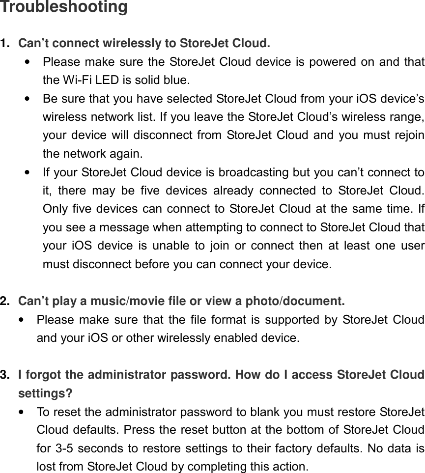 Troubleshooting  1.  Can’t connect wirelessly to StoreJet Cloud. •  Please make sure the StoreJet Cloud device is powered on and that the Wi-Fi LED is solid blue.   •  Be sure that you have selected StoreJet Cloud from your iOS device’s wireless network list. If you leave the StoreJet Cloud’s wireless range, your device  will disconnect from StoreJet Cloud  and you  must  rejoin the network again. •  If your StoreJet Cloud device is broadcasting but you can’t connect to it,  there  may  be  five  devices  already  connected  to  StoreJet  Cloud. Only five devices can connect to StoreJet Cloud at the same time. If you see a message when attempting to connect to StoreJet Cloud that your  iOS  device  is  unable  to  join  or  connect  then  at  least  one  user must disconnect before you can connect your device.  2.  Can’t play a music/movie file or view a photo/document. •  Please  make  sure  that  the  file  format  is  supported  by  StoreJet  Cloud and your iOS or other wirelessly enabled device.  3. I forgot the administrator password. How do I access StoreJet Cloud settings? •  To reset the administrator password to blank you must restore StoreJet Cloud defaults. Press the reset button at the bottom of StoreJet Cloud for 3-5 seconds to restore settings to their factory defaults. No data is lost from StoreJet Cloud by completing this action.  