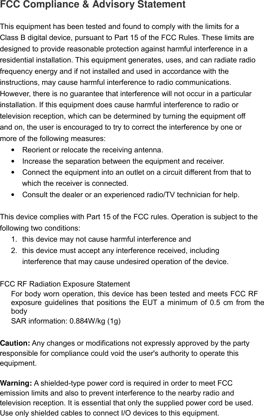 FCC Compliance &amp; Advisory Statement  This equipment has been tested and found to comply with the limits for a Class B digital device, pursuant to Part 15 of the FCC Rules. These limits are designed to provide reasonable protection against harmful interference in a residential installation. This equipment generates, uses, and can radiate radio frequency energy and if not installed and used in accordance with the instructions, may cause harmful interference to radio communications. However, there is no guarantee that interference will not occur in a particular installation. If this equipment does cause harmful interference to radio or television reception, which can be determined by turning the equipment off and on, the user is encouraged to try to correct the interference by one or more of the following measures:   •  Reorient or relocate the receiving antenna.   •  Increase the separation between the equipment and receiver.   •  Connect the equipment into an outlet on a circuit different from that to which the receiver is connected.   •  Consult the dealer or an experienced radio/TV technician for help.  This device complies with Part 15 of the FCC rules. Operation is subject to the following two conditions: 1.  this device may not cause harmful interference and 2.  this device must accept any interference received, including interference that may cause undesired operation of the device.  FCC RF Radiation Exposure Statement For body worn operation, this device has been tested and meets FCC RF exposure  guidelines  that positions  the  EUT  a minimum  of  0.5  cm from  the body SAR information: 0.884W/kg (1g)  Caution: Any changes or modifications not expressly approved by the party responsible for compliance could void the user&apos;s authority to operate this equipment.    Warning: A shielded-type power cord is required in order to meet FCC emission limits and also to prevent interference to the nearby radio and television reception. It is essential that only the supplied power cord be used. Use only shielded cables to connect I/O devices to this equipment.