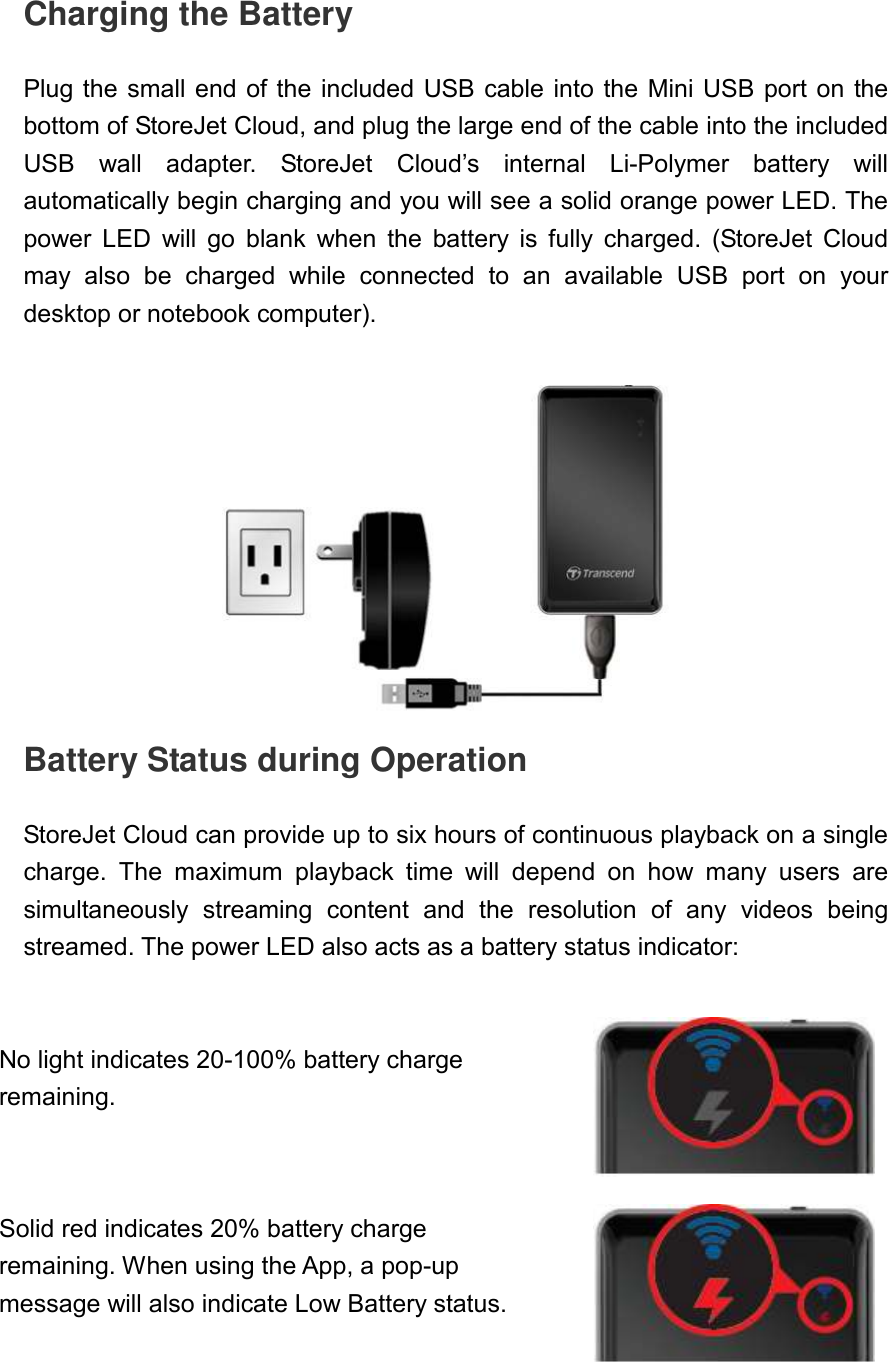 Charging the Battery  Plug the small end of the  included USB cable into the Mini USB port on  the bottom of StoreJet Cloud, and plug the large end of the cable into the included USB  wall  adapter.  StoreJet  Cloud’s  internal  Li-Polymer  battery  will automatically begin charging and you will see a solid orange power LED. The power  LED  will  go  blank  when  the  battery  is  fully  charged.  (StoreJet  Cloud may  also  be  charged  while  connected  to  an  available  USB  port  on  your desktop or notebook computer).     Battery Status during Operation  StoreJet Cloud can provide up to six hours of continuous playback on a single charge.  The  maximum  playback  time  will  depend  on  how  many  users  are simultaneously  streaming  content  and  the  resolution  of  any  videos  being streamed. The power LED also acts as a battery status indicator:    No light indicates 20-100% battery charge remaining.   Solid red indicates 20% battery charge remaining. When using the App, a pop-up message will also indicate Low Battery status.     