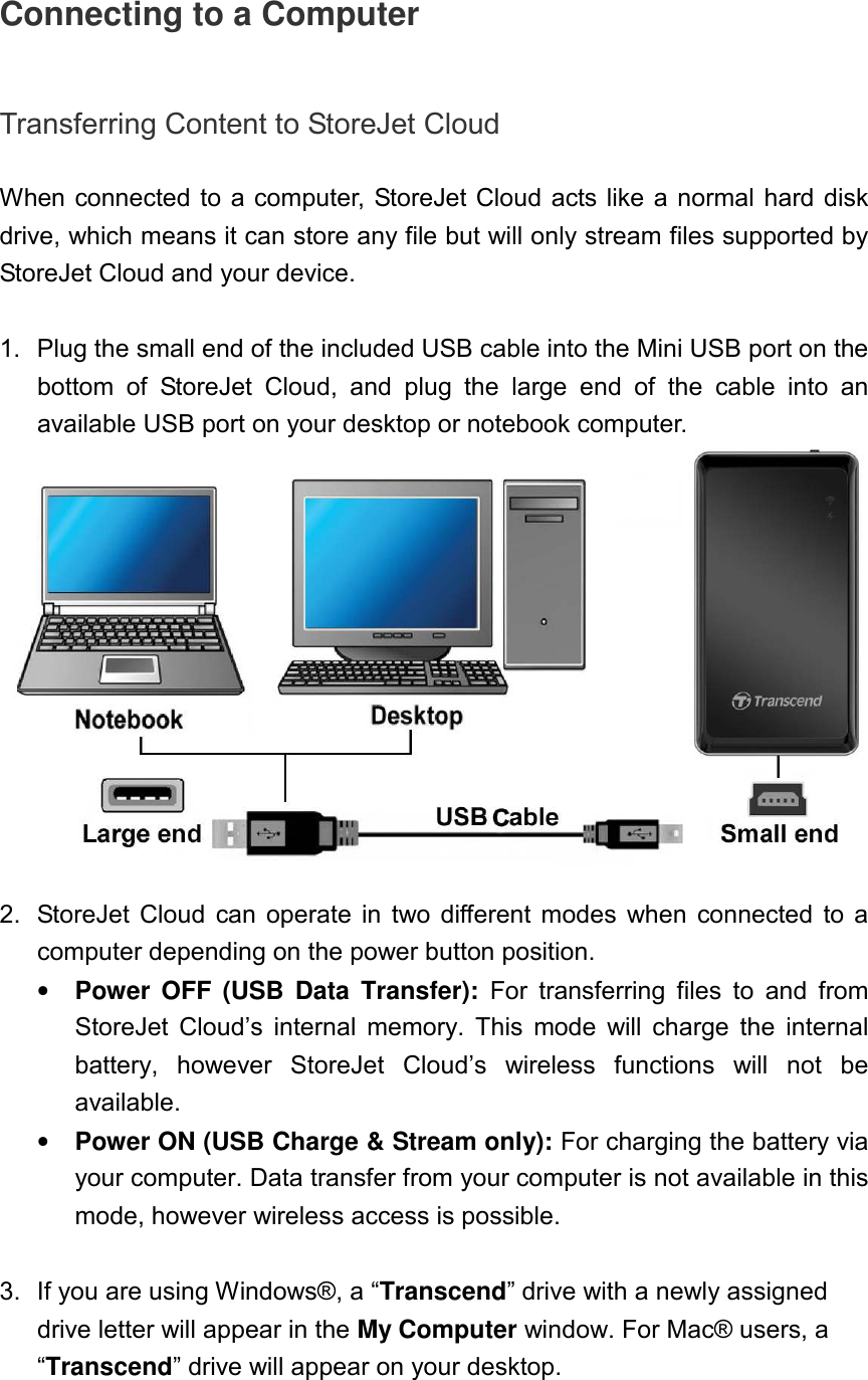 Connecting to a Computer  Transferring Content to StoreJet Cloud  When connected to a computer, StoreJet Cloud acts like a normal hard disk drive, which means it can store any file but will only stream files supported by StoreJet Cloud and your device.  1.  Plug the small end of the included USB cable into the Mini USB port on the bottom  of  StoreJet  Cloud,  and  plug  the  large  end  of  the  cable  into  an available USB port on your desktop or notebook computer.    2.  StoreJet  Cloud  can  operate  in  two different  modes  when  connected  to  a computer depending on the power button position. • Power  OFF  (USB  Data  Transfer):  For  transferring  files  to  and  from StoreJet  Cloud’s  internal  memory.  This  mode  will  charge  the  internal battery,  however  StoreJet  Cloud’s  wireless  functions  will  not  be available. • Power ON (USB Charge &amp; Stream only): For charging the battery via your computer. Data transfer from your computer is not available in this mode, however wireless access is possible.  3.  If you are using Windows®, a “Transcend” drive with a newly assigned drive letter will appear in the My Computer window. For Mac® users, a “Transcend” drive will appear on your desktop. 