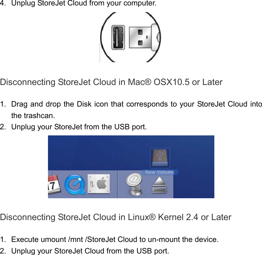 4.  Unplug StoreJet Cloud from your computer.   Disconnecting StoreJet Cloud in Mac® OSX10.5 or Later  1.  Drag and drop the Disk icon that corresponds to your StoreJet Cloud into the trashcan. 2.  Unplug your StoreJet from the USB port.   Disconnecting StoreJet Cloud in Linux® Kernel 2.4 or Later  1.  Execute umount /mnt /StoreJet Cloud to un-mount the device. 2.  Unplug your StoreJet Cloud from the USB port. 