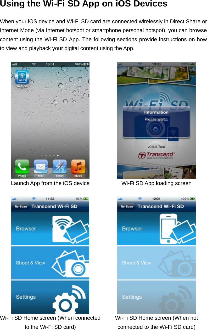 Using the Wi-Fi SD App on iOS Devices When your iOS device and Wi-Fi SD card are connected wirelessly in Direct Share or Internet Mode (via Internet hotspot or smartphone personal hotspot), you can browse content using the Wi-Fi SD App. The following sections provide instructions on how to view and playback your digital content using the App.     Launch App from the iOS device  Wi-Fi SD App loading screen     Wi-Fi SD Home screen (When connected to the Wi-Fi SD card) Wi-Fi SD Home screen (When not connected to the Wi-Fi SD card) 