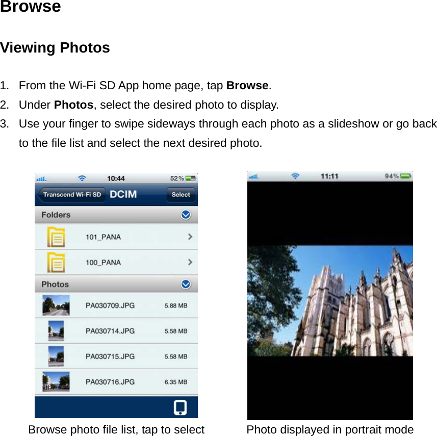 Browse Viewing Photos  1.  From the Wi-Fi SD App home page, tap Browse.  2. Under Photos, select the desired photo to display. 3.  Use your finger to swipe sideways through each photo as a slideshow or go back to the file list and select the next desired photo.    Browse photo file list, tap to select  Photo displayed in portrait mode  